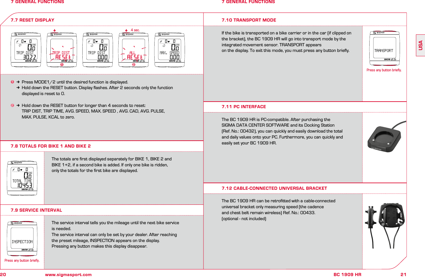 20 www.sigmasport.com21BC 1909 HRUSA7 GENERAL FUNCTIONS7.8 TOTALS FOR BIKE 1 AND BIKE 27 GENERAL FUNCTIONS1k Press MODE1/2 until the desired function is displayed.kHold down the RESET button. Display ﬂashes. After 2 seconds only the function     displayed is reset to 0.2k Hold down the RESET button for longer than 4 seconds to reset:     TRIP DIST, TRIP TIME, AVG. SPEED, MAX. SPEED , AVG. CAD, AVG. PULSE,     MAX. PULSE, KCAL to zero.7.7 RESET DISPLAYnn4 sec.The totals are ﬁrst displayed separately for BIKE 1, BIKE 2 and  BIKE 1+2, if a second bike is added. If only one bike is ridden,  only the totals for the ﬁrst bike are displayed.The service interval tells you the mileage until the next bike service is needed.The service interval can only be set by your dealer. After reaching  the preset mileage, INSPECTION appears on the display.Pressing any button makes this display disappear.7.9 SERVICE INTERVAL7.10 TRANSPORT MODEIf the bike is transported on a bike carrier or in the car (if clipped on the bracket), the BC 1909 HR will go into transport mode by the integrated movement sensor. TRANSPORT appears  on the display. To exit this mode, you must press any button brieﬂy.The BC 1909 HR is PC-compatible. After purchasing the  SIGMA DATA CENTER SOFTWARE and its Docking Station  (Ref. No.: 00432), you can quickly and easily download the total  and daily values onto your PC. Furthermore, you can quickly and  easily set your BC 1909 HR.The BC 1909 HR can be retroﬁtted with a cable-connected  universal bracket only measuring speed (the cadence  and chest belt remain wireless) Ref. No.: 00433.(optional - not included)7.11 PC INTERFACE7.12 CABLE-CONNECTED UNIVERSAL BRACKET1909 19091909 190921909190919091909Press any button briefly.1Press any button briefly.