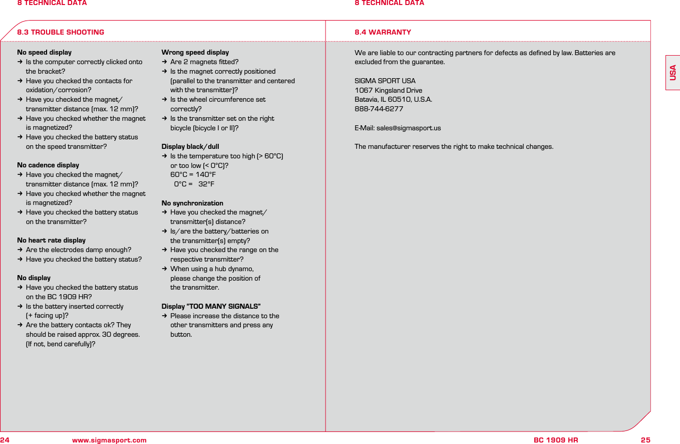 24 www.sigmasport.com25BC 1909 HRUSA8 TECHNICAL DATANo speed displayk  Is the computer correctly clicked onto   the bracket?k  Have you checked the contacts for   oxidation/corrosion?k  Have you checked the magnet/  transmitter distance (max. 12 mm)?k  Have you checked whether the magnet   is magnetized?k  Have you checked the battery status   on the speed transmitter?No cadence displayk  Have you checked the magnet/  transmitter distance (max. 12 mm)?k  Have you checked whether the magnet   is magnetized?k  Have you checked the battery status   on the transmitter?No heart rate displayk  Are the electrodes damp enough?k  Have you checked the battery status?No displayk  Have you checked the battery status   on the BC 1909 HR?k  Is the battery inserted correctly   (+ facing up)?k  Are the battery contacts ok? They    should be raised approx. 30 degrees.   (If not, bend carefully)?Wrong speed displayk  Are 2 magnets ﬁtted?k  Is the magnet correctly positioned   (parallel to the transmitter and centered   with the transmitter)?k  Is the wheel circumference set   correctly?k  Is the transmitter set on the right   bicycle (bicycle I or II)?Display black/dullk  Is the temperature too high (&gt; 60°C)   or too low (&lt; 0°C)?  60°C = 140°F     0°C =   32°FNo synchronizationk  Have you checked the magnet/  transmitter(s) distance?k  Is/are the battery/batteries on   the transmitter(s) empty?k  Have you checked the range on the   respective transmitter?k  When using a hub dynamo,   please change the position of   the transmitter.Display “TOO MANY SIGNALS”k  Please increase the distance to the   other transmitters and press any   button.We are liable to our contracting partners for defects as deﬁned by law. Batteries are excluded from the guarantee.SIGMA SPORT USA1067 Kingsland DriveBatavia, IL 60510, U.S.A.888-744-6277E-Mail: sales@sigmasport.usThe manufacturer reserves the right to make technical changes.8.3 TROUBLE SHOOTING8 TECHNICAL DATA8.4 WARRANTY