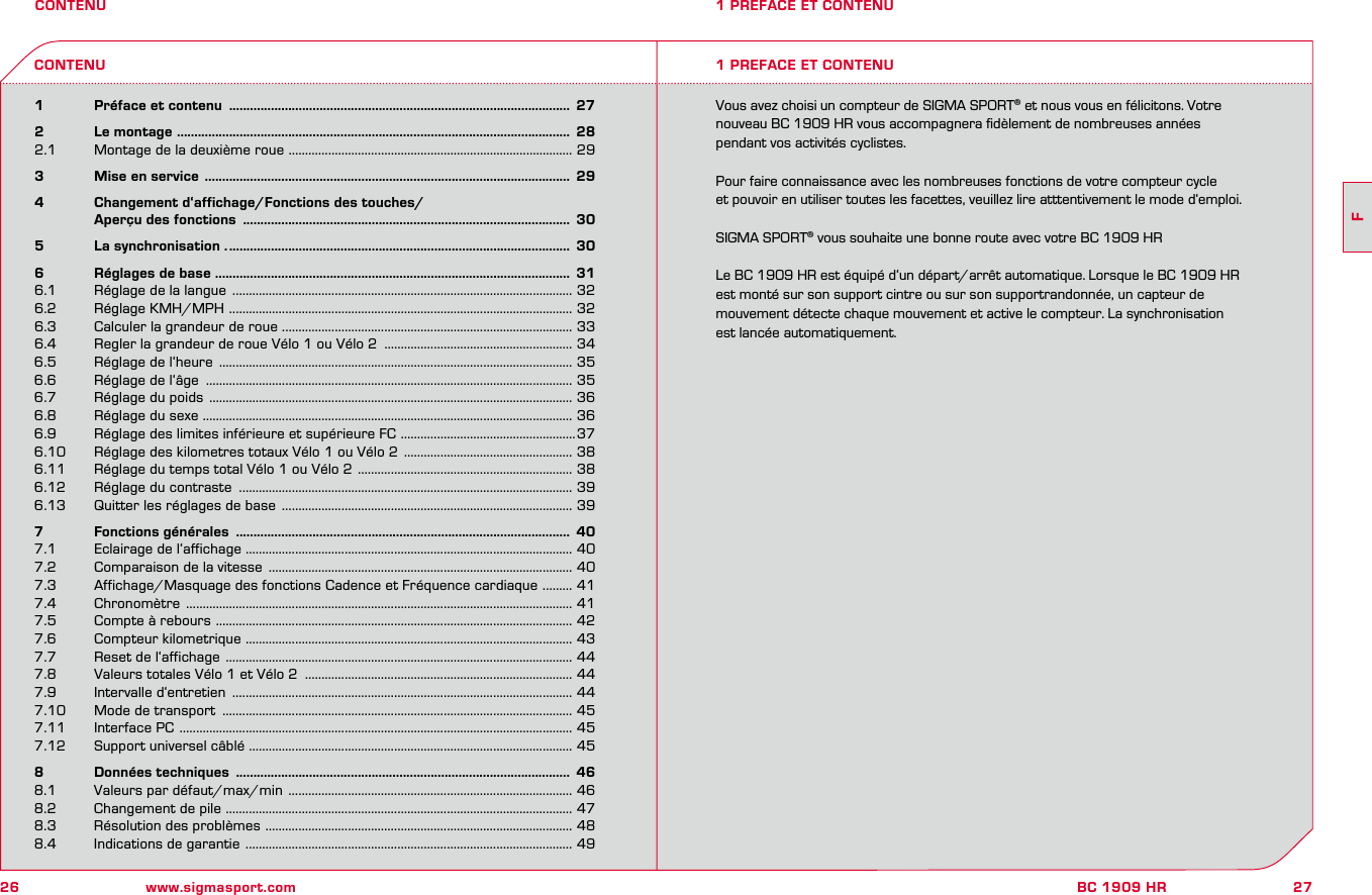 26 www.sigmasport.com27FBC 1909 HRCONTENU1   Préface et contenu  ..................................................................................................  272   Le montage  .................................................................................................................  282.1  Montage de la deuxième roue  ...................................................................................... 293   Mise en service  .........................................................................................................  294   Changement d‘affichage/Fonctions des touches/    Aperçu des fonctions  ..............................................................................................  305   La synchronisation . ..................................................................................................  306   Réglages de base  ......................................................................................................  316.1  Réglage de la langue  ....................................................................................................... 326.2  Réglage KMH/MPH  ........................................................................................................ 326.3  Calculer la grandeur de roue ........................................................................................ 336.4  Regler la grandeur de roue Vélo 1 ou Vélo 2  ......................................................... 346.5  Réglage de l‘heure  ........................................................................................................... 356.6  Réglage de l‘âge  ............................................................................................................... 356.7  Réglage du poids  .............................................................................................................. 366.8  Réglage du sexe ................................................................................................................ 366.9   Réglage des limites inférieure et supérieure FC  .....................................................376.10  Réglage des kilometres totaux Vélo 1 ou Vélo 2  ................................................... 386.11  Réglage du temps total Vélo 1 ou Vélo 2  ................................................................. 386.12  Réglage du contraste  ..................................................................................................... 396.13  Quitter les réglages de base  ........................................................................................ 397   Fonctions générales  ................................................................................................  407.1  Eclairage de l‘affichage ................................................................................................... 407.2  Comparaison de la vitesse  ............................................................................................ 407.3  Affichage/Masquage des fonctions Cadence et Fréquence cardiaque  ......... 417.4  Chronomètre  ..................................................................................................................... 417.5  Compte à rebours  ............................................................................................................ 427.6  Compteur kilometrique  ................................................................................................... 437.7  Reset de l‘affichage  ......................................................................................................... 447.8  Valeurs totales Vélo 1 et Vélo 2  ................................................................................. 447.9  Intervalle d‘entretien  ....................................................................................................... 447.10  Mode de transport  .......................................................................................................... 457.11  Interface PC  ....................................................................................................................... 457.12  Support universel câblé .................................................................................................. 458   Données techniques  ................................................................................................  468.1  Valeurs par défaut/max/min  ...................................................................................... 468.2  Changement de pile  ......................................................................................................... 478.3  Résolution des problèmes  ............................................................................................. 488.4  Indications de garantie  ................................................................................................... 491 PREFACE ET CONTENU1 PREFACE ET CONTENUCONTENUVous avez choisi un compteur de SIGMA SPORT® et nous vous en félicitons. Votre  nouveau BC 1909 HR vous accompagnera ﬁdèlement de nombreuses années  pendant vos activités cyclistes.Pour faire connaissance avec les nombreuses fonctions de votre compteur cycle  et pouvoir en utiliser toutes les facettes, veuillez lire atttentivement le mode d‘emploi.SIGMA SPORT® vous souhaite une bonne route avec votre BC 1909 HRLe BC 1909 HR est équipé d‘un départ/arrêt automatique. Lorsque le BC 1909 HR  est monté sur son support cintre ou sur son supportrandonnée, un capteur de  mouvement détecte chaque mouvement et active le compteur. La synchronisation  est lancée automatiquement.