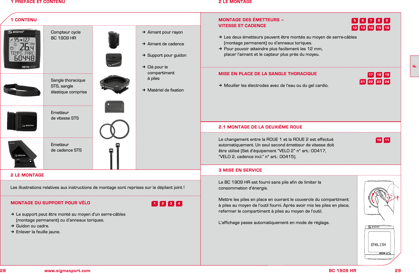 28 www.sigmasport.com29FBC 1909 HR1 PREFACE ET CONTENUCompteur cycle BC 1909 HRSangle thoracique STS, sangle élastique compriseEmetteur de vitesse STSEmetteur de cadence STSkAimant pour rayonkAimant de cadencekSupport pour guidonkClé pour le   compartiment   à pileskMatériel de ﬁxation1 CONTENU2 LE MONTAGE2 LE MONTAGELes illustrations relatives aux instructions de montage sont reprises sur le dépliant joint !MONTAGE DU SUPPORT POUR VÉLOkLe support peut être monté au moyen d‘un serre-câbles   (montage permanent) ou d’anneaux toriques. kGuidon ou cadre.kEnlever la feuille jaune.MONTAGE DES ÉMETTEURS – VITESSE ET CADENCEkLes deux émetteurs peuvent être montés au moyen de serre-câbles   (montage permanent) ou d’anneaux toriques. kPour pouvoir atteindre plus facilement les 12 mm,   placer l‘aimant et le capteur plus près du moyeu.MISE EN PLACE DE LA SANGLE THORACIQUEkMouiller les électrodes avec de l‘eau ou du gel cardio.Le changement entre la ROUE 1 et la ROUE 2 est effectué automatiquement. Un seul second émetteur de vitesse doit  être utilisé (Set d‘équipement “VELO 2” n° art.: 00417,  “VELO 2, cadence incl.” n° art.: 00415).Le BC 1909 HR est fourni sans pile afin de limiter la  consommation d‘énergie.Mettre les piles en place en ouvrant le couvercle du compartiment à piles au moyen de l‘outil fourni. Après avoir mis les piles en place, refermer le compartiment à piles au moyen de l‘outil.L‘affichage passe automatiquement en mode de réglage.2.1 MONTAGE DE LA DEUXIÈME ROUE3 MISE EN SERVICE1909open-close43218241911723592115 16181062214131217