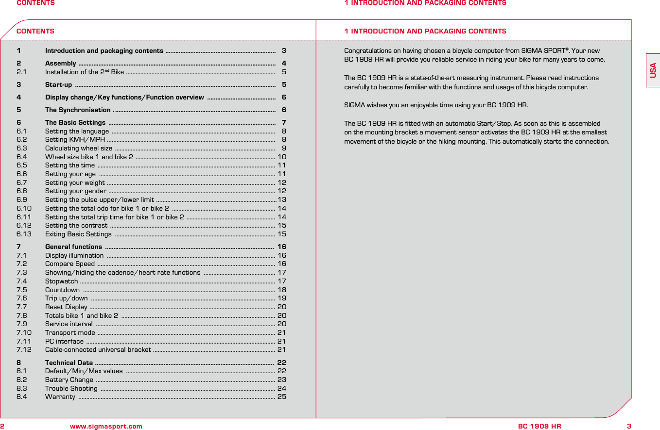 2www.sigmasport.com3BC 1909 HRUSACONTENTS1   Introduction and packaging contents ..................................................................   32   Assembly  ......................................................................................................................   42.1  Installation of the 2nd Bike  ..............................................................................................   5 3   Start-up  ........................................................................................................................   54   Display change/Key functions/Function overview  .........................................   65   The Synchronisation . ................................................................................................   66   The Basic Settings  ....................................................................................................   76.1  Setting the language  .......................................................................................................   86.2  Setting KMH/MPH ..........................................................................................................   86.3  Calculating wheel size  .....................................................................................................   96.4  Wheel size bike 1 and bike 2  ........................................................................................ 106.5  Setting the time  ................................................................................................................ 116.6  Setting your age  ............................................................................................................... 116.7  Setting your weight  .......................................................................................................... 126.8  Setting your gender  ......................................................................................................... 126.9   Setting the pulse upper/lower limit  ............................................................................136.10  Setting the total odo for bike 1 or bike 2  ................................................................. 146.11  Setting the total trip time for bike 1 or bike 2  ........................................................ 146.12  Setting the contrast  ........................................................................................................ 156.13  Exiting Basic Settings  ..................................................................................................... 157   General functions  .....................................................................................................  167.1  Display illumination  .......................................................................................................... 167.2  Compare Speed  ................................................................................................................ 167.3  Showing/hiding the cadence/heart rate functions  ............................................. 177.4  Stopwatch  ........................................................................................................................... 177.5  Countdown  ......................................................................................................................... 187.6  Trip up/down  .................................................................................................................... 197.7  Reset Display  ..................................................................................................................... 207.8  Totals bike 1 and bike 2  ................................................................................................. 207.9  Service interval  ................................................................................................................. 207.10  Transport mode  ................................................................................................................ 217.11  PC interface  ....................................................................................................................... 217.12  Cable-connected universal bracket ............................................................................. 218   Technical Data  ...........................................................................................................  228.1  Default/Min/Max values  .............................................................................................. 228.2  Battery Change  ................................................................................................................. 238.3  Trouble Shooting  .............................................................................................................. 248.4  Warranty  ............................................................................................................................ 251 INTRODUCTION AND PACKAGING CONTENTS1 INTRODUCTION AND PACKAGING CONTENTSCONTENTSCongratulations on having chosen a bicycle computer from SIGMA SPORT®. Your new  BC 1909 HR will provide you reliable service in riding your bike for many years to come.The BC 1909 HR is a state-of-the-art measuring instrument. Please read instructions carefully to become familiar with the functions and usage of this bicycle computer.SIGMA wishes you an enjoyable time using your BC 1909 HR.The BC 1909 HR is ﬁtted with an automatic Start/Stop. As soon as this is assembled on the mounting bracket a movement sensor activates the BC 1909 HR at the smallest movement of the bicycle or the hiking mounting. This automatically starts the connection.