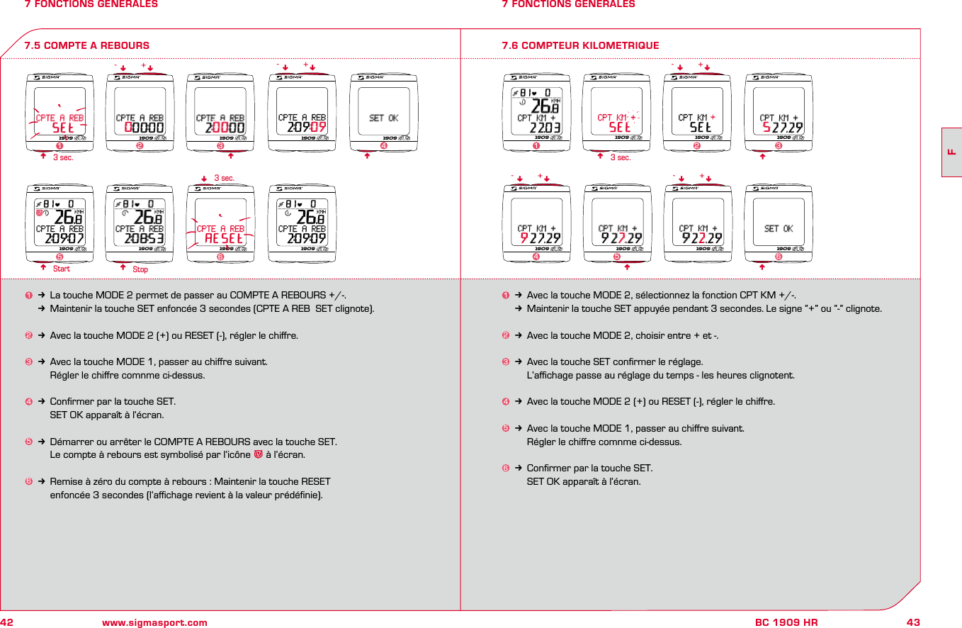 42 www.sigmasport.com43FBC 1909 HR7 FONCTIONS GENERALES1k Avec la touche MODE 2, sélectionnez la fonction CPT KM +/-.kMaintenir la touche SET appuyée pendant 3 secondes. Le signe “+” ou “-” clignote.2k Avec la touche MODE 2, choisir entre + et -.3k Avec la touche SET conﬁrmer le réglage.    L‘aﬃchage passe au réglage du temps - les heures clignotent.4k Avec la touche MODE 2 (+) ou RESET (-), régler le chiﬀre.5k Avec la touche MODE 1, passer au chiﬀre suivant.    Régler le chiﬀre comnme ci-dessus.6k Conﬁrmer par la touche SET.    SET OK apparaît à l‘écran.7 FONCTIONS GENERALES7.6 COMPTEUR KILOMETRIQUEnn3 sec.Start Stop7.5 COMPTE A REBOURS1k La touche MODE 2 permet de passer au COMPTE A REBOURS +/-.kMaintenir la touche SET enfoncée 3 secondes (CPTE A REB  SET clignote).2k Avec la touche MODE 2 (+) ou RESET (-), régler le chiﬀre.3k Avec la touche MODE 1, passer au chiﬀre suivant.    Régler le chiﬀre comnme ci-dessus.4k Conﬁrmer par la touche SET.    SET OK apparaît à l‘écran.5k Démarrer ou arrêter le COMPTE A REBOURS avec la touche SET.    Le compte à rebours est symbolisé par l‘icône   à l‘écran.6k Remise à zéro du compte à rebours : Maintenir la touche RESET     enfoncée 3 secondes (l‘aﬃchage revient à la valeur prédéﬁnie).nnnn3 sec.n3 sec. nnnnnn nnn-- -++ +nn nn- -+ +1909 1909 1909 1909 19092341909 1909 1909 19095 61909 1909 1909 19091231909 1909 1909 19094561