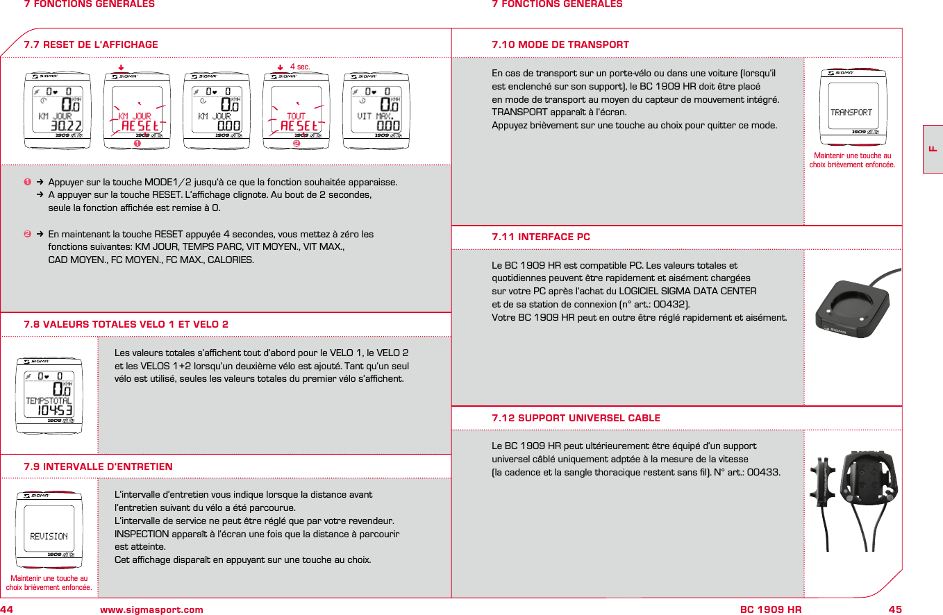 44 www.sigmasport.com45FBC 1909 HR7 FONCTIONS GENERALES7.8 VALEURS TOTALES VELO 1 ET VELO 27 FONCTIONS GENERALES1k Appuyer sur la touche MODE1/2 jusqu‘à ce que la fonction souhaitée apparaisse.kA appuyer sur la touche RESET. L‘aﬃchage clignote. Au bout de 2 secondes,      seule la fonction aﬃchée est remise à 0.2k En maintenant la touche RESET appuyée 4 secondes, vous mettez à zéro les     fonctions suivantes: KM JOUR, TEMPS PARC, VIT MOYEN., VIT MAX.,     CAD MOYEN., FC MOYEN., FC MAX., CALORIES.7.7 RESET DE L‘AFFICHAGEnn4 sec.Les valeurs totales s‘aﬃchent tout d‘abord pour le VELO 1, le VELO 2 et les VELOS 1+2 lorsqu‘un deuxième vélo est ajouté. Tant qu‘un seul vélo est utilisé, seules les valeurs totales du premier vélo s‘aﬃchent.L‘intervalle d‘entretien vous indique lorsque la distance avant l‘entretien suivant du vélo a été parcourue.L‘intervalle de service ne peut être réglé que par votre revendeur.INSPECTION apparaît à l‘écran une fois que la distance à parcourir est atteinte.Cet aﬃchage disparaît en appuyant sur une touche au choix.7.9 INTERVALLE D‘ENTRETIEN7.10 MODE DE TRANSPORTEn cas de transport sur un porte-vélo ou dans une voiture (lorsqu‘il est enclenché sur son support), le BC 1909 HR doit être placé  en mode de transport au moyen du capteur de mouvement intégré. TRANSPORT apparaît à l‘écran. Appuyez brièvement sur une touche au choix pour quitter ce mode.Le BC 1909 HR est compatible PC. Les valeurs totales et  quotidiennes peuvent être rapidement et aisément chargées  sur votre PC après l‘achat du LOGICIEL SIGMA DATA CENTER  et de sa station de connexion (n° art.: 00432). Votre BC 1909 HR peut en outre être réglé rapidement et aisément.Le BC 1909 HR peut ultérieurement être équipé d‘un support  universel câblé uniquement adptée à la mesure de la vitesse  (la cadence et la sangle thoracique restent sans ﬁl). N° art.: 00433.7.11 INTERFACE PC7.12 SUPPORT UNIVERSEL CABLE1909 19091909 190921909190919091909Maintenir une touche au  choix brièvement enfoncée.1Maintenir une touche au  choix brièvement enfoncée.