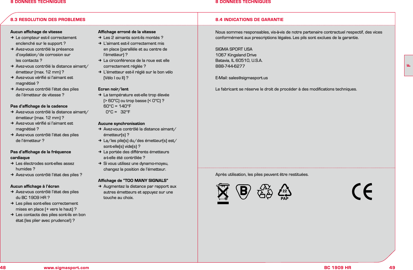 48 www.sigmasport.com49FBC 1909 HR8 DONNEES TECHNIQUESAucun aﬃchage de vitessek  Le compteur est-il correctement   enclenché sur le support ?k  Avez-vous contrôlé la présence   d’oxydation/de corrosion sur   les contacts ?k  Avez-vous contrôlé la distance aimant/   émetteur (max. 12 mm) ?k  Avez-vous vériﬁé si l’aimant est   magnétisé ?k  Avez-vous contrôlé l’état des piles    de l’émetteur de vitesse ?Pas d‘aﬃchage de la cadencek  Avez-vous contrôlé la distance aimant/   émetteur (max. 12 mm) ?k  Avez-vous vériﬁé si l’aimant est   magnétisé ?k  Avez-vous contrôlé l’état des piles    de l’émetteur ?Pas d’aﬃchage de la fréquence cardiaquek  Les électrodes sont-elles assez   humides ?k  Avez-vous contrôlé l’état des piles ?Aucun aﬃchage à l’écrank  Avez-vous contrôlé l’état des piles    du BC 1909 HR ?k  Les piles sont-elles correctement   mises en place (+ vers le haut) ?k  Les contacts des piles sont-ils en bon   état (les plier avec prudence!) ?Aﬃchage erroné de la vitessek  Les 2 aimants sont-ils montés ?k  L’aimant est-il correctement mis   en place (parallèle et au centre de   l’émetteur) ?k  La circonférence de la roue est elle   correctement réglée ?k  L’émetteur est-il réglé sur le bon vélo   (Vélo I ou II) ?Ecran noir/lentk  La température est-elle trop élevée   (&gt; 60°C) ou trop basse (&lt; 0°C) ?  60°C = 140°F     0°C =   32°FAucune synchronisationk  Avez-vous contrôlé la distance aimant/   émetteur(s) ?k  La/les pile(s) du/des émetteur(s) est/  sont-elle(s) vide(s) ?k  La portée des diﬀérents émetteurs   a-t-elle été contrôlée ?k  Si vous utilisez une dynamo-moyeu,   changez la position de l‘émetteur.Aﬃchage de “TOO MANY SIGNALS”k  Augmentez la distance par rapport aux   autres émetteurs et appuyez sur une   touche au choix.Nous sommes responsables, vis-à-vis de notre partenaire contractuel respectif, des vices conformément aux prescriptions légales. Les pils sont exclues de la garantie.SIGMA SPORT USA1067 Kingsland DriveBatavia, IL 60510, U.S.A.888-744-6277E-Mail: sales@sigmasport.usLe fabricant se réserve le droit de procéder à des modiﬁcations techniques.8.3 RESOLUTION DES PROBLEMES8 DONNEES TECHNIQUES8.4 INDICATIONS DE GARANTIEAprès utilisation, les piles peuvent être restituées.