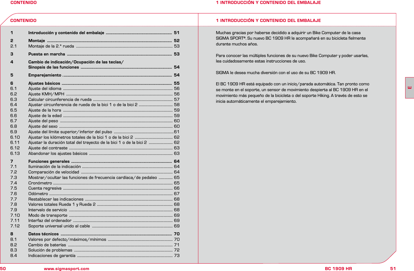 50 www.sigmasport.com51BC 1909 HRCONTENIDO1   Introducción y contenido del embalaje  ...............................................................  512   Montaje  .......................................................................................................................  522.1  Montaje de la 2.ª rueda  ................................................................................................. 533   Puesta en marcha  ....................................................................................................  534   Cambio de indicación/Ocupación de las teclas/    Sinopsis de las funciones  .......................................................................................  545   Emparejamiento . .......................................................................................................  546   Ajustes básicos  .........................................................................................................  556.1  Ajuste del idioma  .............................................................................................................. 566.2  Ajuste KMH/MPH  ........................................................................................................... 566.3  Calcular circunferencia de rueda  ................................................................................ 576.4  Ajustar circunferencia de rueda de la bici 1 o de la bici 2 .................................. 586.5  Ajuste de la hora  .............................................................................................................. 596.6  Ajuste de la edad  .............................................................................................................. 596.7  Ajuste del peso  ................................................................................................................. 606.8  Ajuste del sexo  .................................................................................................................. 606.9   Ajuste del límite superior/inferior del pulso  ............................................................616.10  Ajustar los kilómetros totales de la bici 1 o de la bici 2  ...................................... 626.11  Ajustar la duración total del trayecto de la bici 1 o de la bici 2  ........................ 626.12  Ajuste del contraste  ........................................................................................................ 636.13  Abandonar los ajustes básicos  .................................................................................... 637   Funciones generales  ................................................................................................  647.1  Iluminación de la indicación ........................................................................................... 647.2  Comparación de velocidad  ............................................................................................ 647.3  Mostrar/ocultar las funciones de frecuencia cardíaca/de pedaleo  .............. 657.4  Cronómetro ........................................................................................................................ 657.5  Cuenta regresiva  .............................................................................................................. 667.6  Odómetro ............................................................................................................................ 677.7  Restablecer las indicaciones  ........................................................................................ 687.8  Valores totales Rueda 1 y Rueda 2  ............................................................................ 687.9  Intervalo de servicio  ........................................................................................................ 687.10  Modo de transporte  ........................................................................................................ 697.11  Interfaz del ordenador  .................................................................................................... 697.12  Soporte universal unido al cable  ................................................................................. 698   Datos técnicos  ..........................................................................................................  708.1  Valores por defecto/máximos/mínimos  ................................................................. 708.2  Cambio de baterías  ......................................................................................................... 718.3  Solución de problemas  ................................................................................................... 728.4  Indicaciones de garantía  ................................................................................................ 731 INTRODUCCIÓN Y CONTENIDO DEL EMBALAJE1 INTRODUCCIÓN Y CONTENIDO DEL EMBALAJECONTENIDOMuchas gracias por haberse decidido a adquirir un Bike Computer de la casa  SIGMA SPORT®. Su nuevo BC 1909 HR le acompañará en su bicicleta ﬁelmente  durante muchos años.Para conocer las múltiples funciones de su nuevo Bike Computer y poder usarlas,  lea cuidadosamente estas instrucciones de uso.SIGMA le desea mucha diversión con el uso de su BC 1909 HR.El BC 1909 HR está equipado con un inicio/parada automática. Tan pronto como  se monte en el soporte, un sensor de movimiento despierta al BC 1909 HR en el  movimiento más pequeño de la bicicleta o del soporte Hiking. A través de esto se  inicia automáticamente el emparejamiento.E