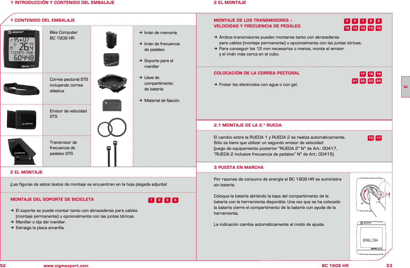 52 www.sigmasport.com53BC 1909 HR1 INTRODUCCIÓN Y CONTENIDO DEL EMBALAJEBike Computer BC 1909 HRCorrea pectoral STS incluyendo correa elásticaEmisor de velocidad STSTransmisor de  frecuencia de  pedaleo STSkImán de memoriakImán de frecuencia   de pedaleokSoporte para el   manillarkLlave de   compartimento   de bateríakMaterial de ﬁjación1 CONTENIDO DEL EMBALAJE2 EL MONTAJE2 EL MONTAJE¡Las figuras de estos textos de montaje se encuentran en la hoja plegada adjunta!MONTAJE DEL SOPORTE DE BICICLETAkEl soporte se puede montar tanto con abrazaderas para cables   (montaje permanente) u opcionalmente con las juntas tóricas. kManillar o tija del manillar.kExtraiga la placa amarilla.MONTAJE DE LOS TRANSMISORES – VELOCIDAD Y FRECUENCIA DE PEDALEOkAmbos transmisores pueden montarse tanto con abrazaderas   para cables (montaje permanente) u opcionalmente con las juntas tóricas. kPara conseguir los 12 mm necesarios o menos, monte el emisor   y el imán más cerca en el cubo.COLOCACIÓN DE LA CORREA PECTORALkFrotar los electrodos con agua o con gel.El cambio entre la RUEDA 1 y RUEDA 2 se realiza automáticamente. Sólo se tiene que utilizar un segundo emisor de velocidad (juego de equipamiento posterior “RUEDA 2” Nº de Art.: 00417, “RUEDA 2 inclusive frecuencia de pedaleo” Nº de Art.: 00415)Por razones de consumo de energía el BC 1909 HR se suministra sin batería.Coloque la batería abriendo la tapa del compartimento de la batería con la herramienta disponible. Una vez que se ha colocado la batería cierre el compartimento de la batería con ayuda de la herramienta.La indicación cambia automáticamente al modo de ajuste.2.1 MONTAJE DE LA 2.ª RUEDA3 PUESTA EN MARCHA1909open-close43218241911723592115 16181062214131217E