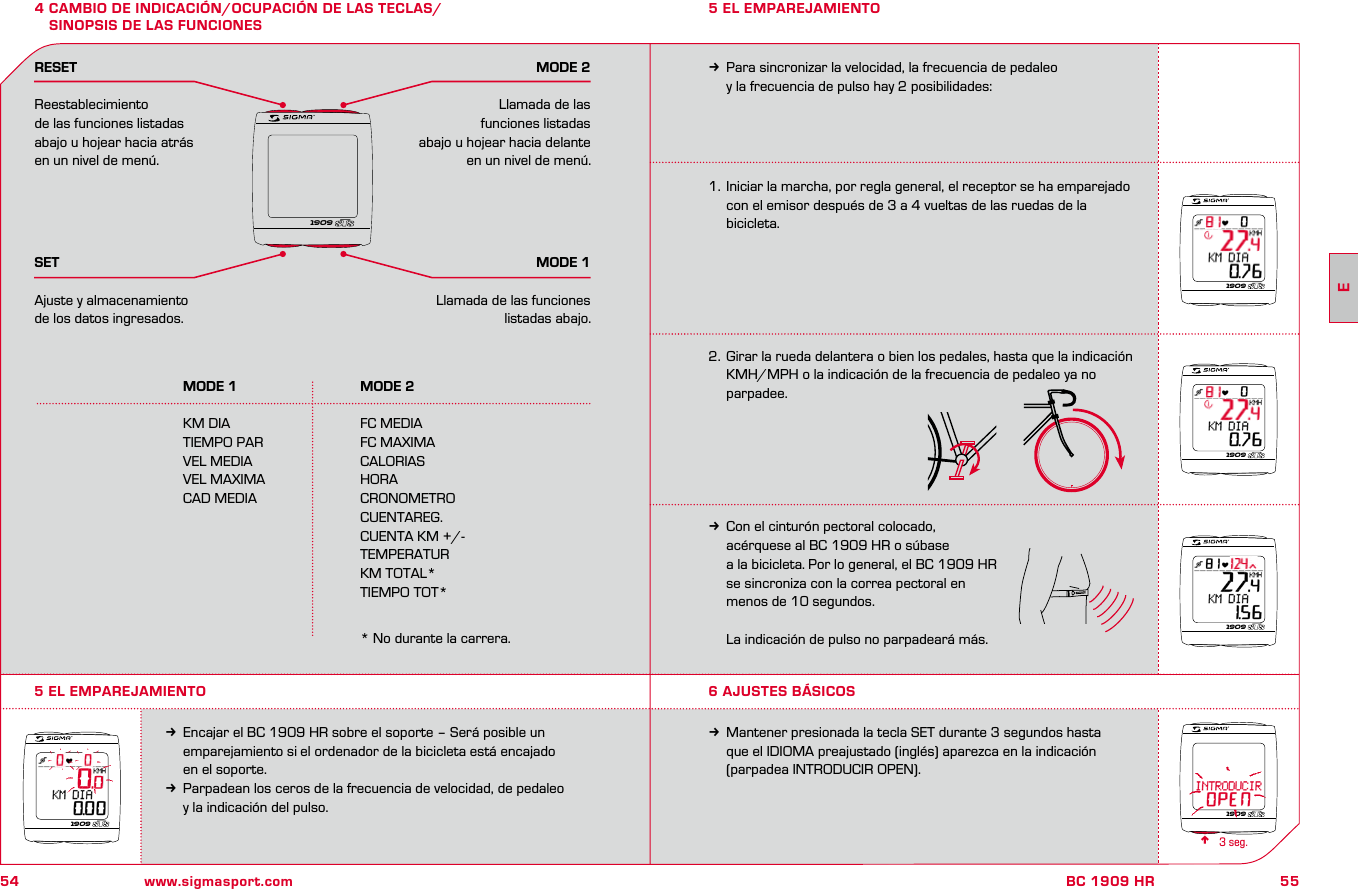 54 www.sigmasport.com55BC 1909 HR4 CAMBIO DE INDICACIÓN/OCUPACIÓN DE LAS TECLAS/  SINOPSIS DE LAS FUNCIONES  MODE 1  MODE 2 KM DIA  FC MEDIA  TIEMPO PAR  FC MAXIMA  VEL MEDIA  CALORIAS  VEL MAXIMA  HORA  CAD MEDIA  CRONOMETRO    CUENTAREG.    CUENTA KM +/-    TEMPERATUR    KM TOTAL*    TIEMPO TOT*      * No durante la carrera.RESETReestablecimiento de las funciones listadas abajo u hojear hacia atrás en un nivel de menú.SETAjuste y almacenamiento de los datos ingresados.MODE 2Llamada de las funciones listadas abajo u hojear hacia delante en un nivel de menú.MODE 1Llamada de las funciones listadas abajo.1.  Iniciar la marcha, por regla general, el receptor se ha emparejado   con el emisor después de 3 a 4 vueltas de las ruedas de la   bicicleta.2.  Girar la rueda delantera o bien los pedales, hasta que la indicación    KMH/MPH o la indicación de la frecuencia de pedaleo ya no parpadee.kCon el cinturón pectoral colocado,   acérquese al BC 1909 HR o súbase   a la bicicleta. Por lo general, el BC 1909 HR   se sincroniza con la correa pectoral en   menos de 10 segundos.  La indicación de pulso no parpadeará más.5 EL EMPAREJAMIENTOkEncajar el BC 1909 HR sobre el soporte – Será posible un   emparejamiento si el ordenador de la bicicleta está encajado   en el soporte.kParpadean los ceros de la frecuencia de velocidad, de pedaleo   y la indicación del pulso.kPara sincronizar la velocidad, la frecuencia de pedaleo   y la frecuencia de pulso hay 2 posibilidades:5 EL EMPAREJAMIENTO6 AJUSTES BÁSICOSkMantener presionada la tecla SET durante 3 segundos hasta   que el IDIOMA preajustado (inglés) aparezca en la indicación   (parpadea INTRODUCIR OPEN).n3 seg. 190919091909190919091909E