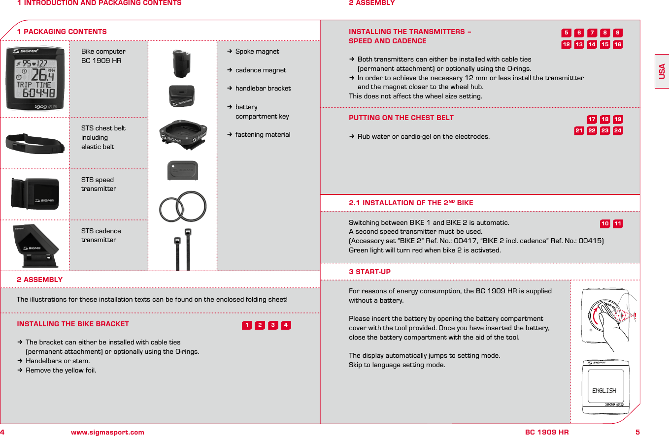 4www.sigmasport.com5BC 1909 HRUSA1 INTRODUCTION AND PACKAGING CONTENTSBike computer BC 1909 HRSTS chest belt including elastic beltSTS speed transmitterSTS cadence transmitterkSpoke magnetkcadence magnetkhandlebar bracketkbattery   compartment keykfastening material1 PACKAGING CONTENTS2 ASSEMBLY2 ASSEMBLYThe illustrations for these installation texts can be found on the enclosed folding sheet!INSTALLING THE BIKE BRACKETkThe bracket can either be installed with cable ties   (permanent attachment) or optionally using the O-rings.kHandelbars or stem.kRemove the yellow foil.INSTALLING THE TRANSMITTERS – SPEED AND CADENCEkBoth transmitters can either be installed with cable ties   (permanent attachment) or optionally using the O-rings.kIn order to achieve the necessary 12 mm or less install the transmittter   and the magnet closer to the wheel hub.This does not affect the wheel size setting.PUTTING ON THE CHEST BELTkRub water or cardio-gel on the electrodes.Switching between BIKE 1 and BIKE 2 is automatic. A second speed transmitter must be used. (Accessory set “BIKE 2” Ref. No.: 00417, “BIKE 2 incl. cadence” Ref. No.: 00415)Green light will turn red when bike 2 is activated.For reasons of energy consumption, the BC 1909 HR is supplied without a battery.Please insert the battery by opening the battery compartment cover with the tool provided. Once you have inserted the battery, close the battery compartment with the aid of the tool.The display automatically jumps to setting mode.Skip to language setting mode.2.1 INSTALLATION OF THE 2ND BIKE3 START-UP1909open-close43218241911723592115 16181062214131217