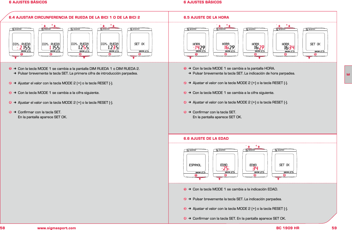 58 www.sigmasport.com59BC 1909 HR6 AJUSTES BÁSICOS 6 AJUSTES BÁSICOS6.4 AJUSTAR CIRCUNFERENCIA DE RUEDA DE LA BICI 1 O DE LA BICI 21k Con la tecla MODE 1 se cambia a la pantalla DIM RUEDA 1 o DIM RUEDA 2.kPulsar brevemente la tecla SET. La primera cifra de introducción parpadea.2k Ajustar el valor con la tecla MODE 2 (+) o la tecla RESET (-).3k Con la tecla MODE 1 se cambia a la cifra siguiente.4k Ajustar el valor con la tecla MODE 2 (+) o la tecla RESET (-).5k Conﬁrmar con la tecla SET.     En la pantalla aparece SET OK.nnnnn nn- -+ +1909 1909 1909 1909 1909123 4 51k Con la tecla MODE 1 se cambia a la pantalla HORA. kPulsar brevemente la tecla SET. La indicación de hora parpadea.2k Ajustar el valor con la tecla MODE 2 (+) o la tecla RESET (-).  3k Con la tecla MODE 1 se cambia a la cifra siguiente.4k Ajustar el valor con la tecla MODE 2 (+) o la tecla RESET (-).5k Conﬁrmar con la tecla SET.     En la pantalla aparece SET OK.6.5 AJUSTE DE LA HORAnnnnn nn- -+ +1909 1909 1909 1909 19091234 56.6 AJUSTE DE LA EDADn n1k Con la tecla MODE 1 se cambia a la indicación EDAD.2k Pulsar brevemente la tecla SET. La indicación parpadea.3k Ajustar el valor con la tecla MODE 2 (+) o la tecla RESET (-).4k Conﬁrmar con la tecla SET. En la pantalla aparece SET OK.n n- +1909 1909 190923 4n19091E