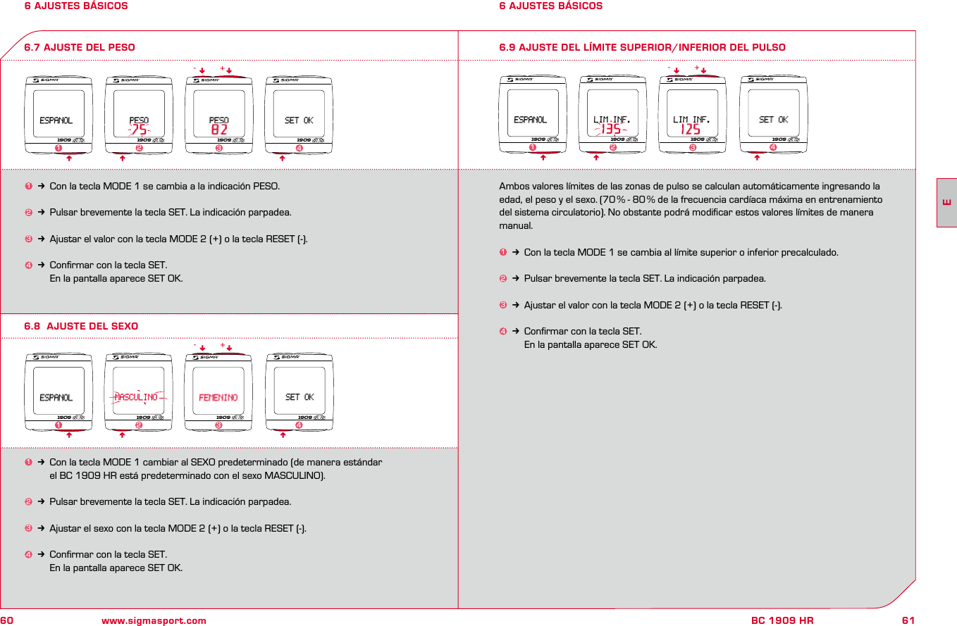 60 www.sigmasport.com61BC 1909 HR6 AJUSTES BÁSICOS 6 AJUSTES BÁSICOS6.8  AJUSTE DEL SEXO6.7 AJUSTE DEL PESO 6.9 AJUSTE DEL LÍMITE SUPERIOR/INFERIOR DEL PULSO1k Con la tecla MODE 1 se cambia a la indicación PESO.2k Pulsar brevemente la tecla SET. La indicación parpadea.3k Ajustar el valor con la tecla MODE 2 (+) o la tecla RESET (-).4k Conﬁrmar con la tecla SET.     En la pantalla aparece SET OK.Ambos valores límites de las zonas de pulso se calculan automáticamente ingresando la edad, el peso y el sexo. (70 % - 80 % de la frecuencia cardíaca máxima en entrenamiento del sistema circulatorio). No obstante podrá modiﬁcar estos valores límites de manera manual.1k Con la tecla MODE 1 se cambia al límite superior o inferior precalculado.2k Pulsar brevemente la tecla SET. La indicación parpadea.3k Ajustar el valor con la tecla MODE 2 (+) o la tecla RESET (-).4k Conﬁrmar con la tecla SET.     En la pantalla aparece SET OK.n n1k Con la tecla MODE 1 cambiar al SEXO predeterminado (de manera estándar     el BC 1909 HR está predeterminado con el sexo MASCULINO).2k Pulsar brevemente la tecla SET. La indicación parpadea.3k Ajustar el sexo con la tecla MODE 2 (+) o la tecla RESET (-).4k Conﬁrmar con la tecla SET.     En la pantalla aparece SET OK.n nn n- +n n- +1909 1909 190923 4nn19091909 1909 1909 190911 2 34n nn n- +n1909 1909 1909 19091 2 34E