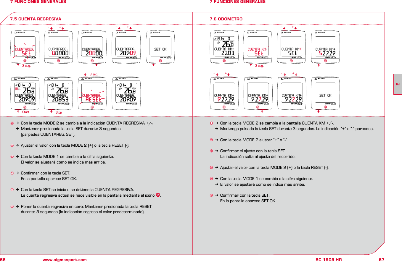 66 www.sigmasport.com67BC 1909 HR7 FUNCIONES GENERALES1k Con la tecla MODE 2 se cambia a la pantalla CUENTA KM +/-.kMantenga pulsada la tecla SET durante 3 segundos. La indicación “+” o “-” parpadea.2k Con la tecla MODE 2 ajustar “+” o “-”.3k Conﬁrmar el ajuste con la tecla SET.    La indicación salta al ajuste del recorrido.4k Ajustar el valor con la tecla MODE 2 (+) o la tecla RESET (-).5k Con la tecla MODE 1 se cambia a la cifra siguiente. kEl valor se ajustará como se indica más arriba.6k Conﬁrmar con la tecla SET.     En la pantalla aparece SET OK.7 FUNCIONES GENERALES7.6 ODÓMETROnn3 seg.Start Stop7.5 CUENTA REGRESIVA1k Con la tecla MODE 2 se cambia a la indicación CUENTA REGRESIVA +/-.kMantener presionada la tecla SET durante 3 segundos     (parpadea CUENTAREG. SET).2k Ajustar el valor con la tecla MODE 2 (+) o la tecla RESET (-).3k Con la tecla MODE 1 se cambia a la cifra siguiente. El valor se ajustará como se indica más arriba.4k Conﬁrmar con la tecla SET.     En la pantalla aparece SET OK.5k Con la tecla SET se inicia o se detiene la CUENTA REGRESIVA.    La cuenta regresiva actual se hace visible en la pantalla mediante el icono  .6k Poner la cuenta regresiva en cero: Mantener presionada la tecla RESET     durante 3 segundos (la indicación regresa al valor predeterminado).nnnn3 seg.n3 seg. nnnnnn nnn-- -++ +nn nn- -+ +1909 1909 1909 1909 19092341909 1909 1909 19095 61909 1909 1909 19091231909 1909 1909 19094561E
