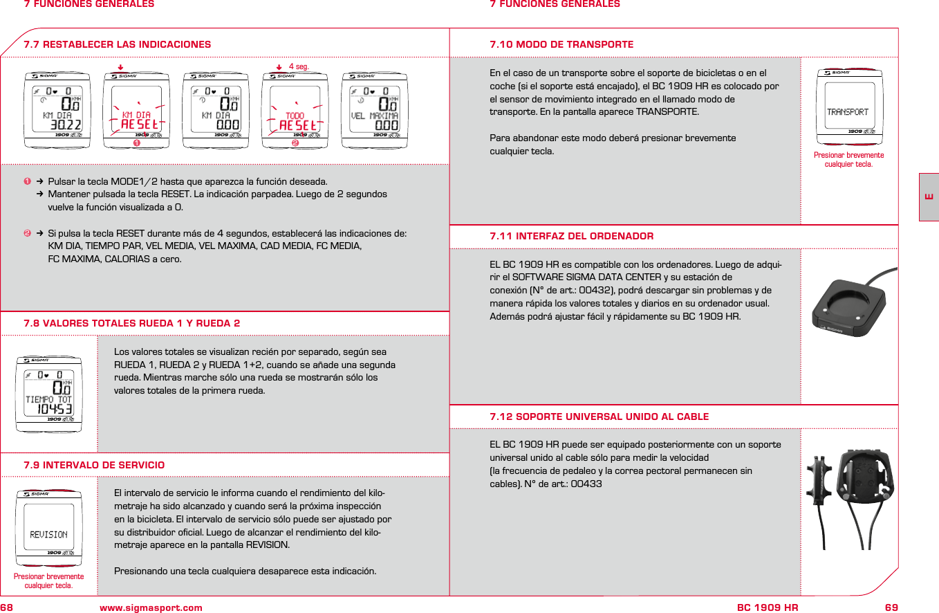 68 www.sigmasport.com69BC 1909 HR7 FUNCIONES GENERALES7.8 VALORES TOTALES RUEDA 1 Y RUEDA 27 FUNCIONES GENERALES1k Pulsar la tecla MODE1/2 hasta que aparezca la función deseada.kMantener pulsada la tecla RESET. La indicación parpadea. Luego de 2 segundos     vuelve la función visualizada a 0.2k Si pulsa la tecla RESET durante más de 4 segundos, establecerá las indicaciones de:     KM DIA, TIEMPO PAR, VEL MEDIA, VEL MAXIMA, CAD MEDIA, FC MEDIA,     FC MAXIMA, CALORIAS a cero.7.7 RESTABLECER LAS INDICACIONESnn4 seg.Los valores totales se visualizan recién por separado, según sea RUEDA 1, RUEDA 2 y RUEDA 1+2, cuando se añade una segunda rueda. Mientras marche sólo una rueda se mostrarán sólo los  valores totales de la primera rueda.El intervalo de servicio le informa cuando el rendimiento del kilo- metraje ha sido alcanzado y cuando será la próxima inspección  en la bicicleta. El intervalo de servicio sólo puede ser ajustado por  su distribuidor oﬁcial. Luego de alcanzar el rendimiento del kilo- metraje aparece en la pantalla REVISION. Presionando una tecla cualquiera desaparece esta indicación.7.9 INTERVALO DE SERVICIO7.10 MODO DE TRANSPORTEEn el caso de un transporte sobre el soporte de bicicletas o en el coche (si el soporte está encajado), el BC 1909 HR es colocado por el sensor de movimiento integrado en el llamado modo de  transporte. En la pantalla aparece TRANSPORTE. Para abandonar este modo deberá presionar brevemente  cualquier tecla.EL BC 1909 HR es compatible con los ordenadores. Luego de adqui-rir el SOFTWARE SIGMA DATA CENTER y su estación de  conexión (Nº de art.: 00432), podrá descargar sin problemas y de manera rápida los valores totales y diarios en su ordenador usual. Además podrá ajustar fácil y rápidamente su BC 1909 HR.EL BC 1909 HR puede ser equipado posteriormente con un soporte universal unido al cable sólo para medir la velocidad  (la frecuencia de pedaleo y la correa pectoral permanecen sin cables). Nº de art.: 004337.11 INTERFAZ DEL ORDENADOR7.12 SOPORTE UNIVERSAL UNIDO AL CABLE1909 19091909 190921909190919091909Presionar brevemente cualquier tecla.1Presionar brevemente cualquier tecla.E