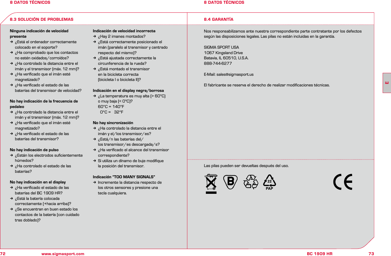 72 www.sigmasport.com73BC 1909 HR8 DATOS TÉCNICOSNinguna indicación de velocidad presentek  ¿Está el ordenador correctamente   colocado en el soporte?k  ¿Ha comprobado que los contactos    no estén oxidados/corroídos?k  ¿Ha controlado la distancia entre el   imán y el transmisor (máx. 12 mm)?k  ¿Ha veriﬁcado que el imán esté   magnetizado?k  ¿Ha veriﬁcado el estado de las    baterías del transmisor de velocidad?No hay indicación de la frecuencia de pedaleok  ¿Ha controlado la distancia entre el   imán y el transmisor (máx. 12 mm)?k  ¿Ha veriﬁcado que el imán esté   magnetizado?k  ¿Ha veriﬁcado el estado de las   baterías del transmisor?No hay indicación de pulsok  ¿Están los electrodos suﬁcientemente   húmedos?k  ¿Ha controlado el estado de las   baterías?No hay indicación en el displayk  ¿Ha veriﬁcado el estado de las   baterías del BC 1909 HR?k  ¿Está la batería colocada   correctamente (+hacia arriba)?k  ¿Se encuentran en buen estado los   contactos de la batería (con cuidado   tras doblado)?Indicación de velocidad incorrectak  ¿Hay 2 imanes montados?k  ¿Está correctamente posicionado el   imán (paralelo al transmisor y centrado   respecto del mismo)?k  ¿Está ajustada correctamente la   circunferencia de la rueda?k  ¿Está montado el transmisor    en la bicicleta correcta   (bicicleta I o bicicleta II)?Indicación en el display negra/borrosak  ¿La temperatura es muy alta (&gt; 60°C)   o muy baja (&lt; 0°C)?  60°C = 140°F     0°C =   32°FNo hay sincronizaciónk  ¿Ha controlado la distancia entre el   imán y el/los transmisor/es?k  ¿Está/n las baterías del/  los transmisor/es descargada/s?k  ¿Ha veriﬁcado el alcance del transmisor   correspondiente?k  Si utiliza un dínamo de buje modiﬁque   la posición del transmisor.Indicación “TOO MANY SIGNALS”k  Incremente la distancia respecto de   los otros sensores y presione una   tecla cualquiera.Nos responsabilizamos ante nuestra correspondiente parte contratante por los defectos según las disposiciones legales. Las pilas no están incluidas en la garantía.SIGMA SPORT USA1067 Kingsland DriveBatavia, IL 60510, U.S.A.888-744-6277E-Mail: sales@sigmasport.usEl fabricante se reserva el derecho de realizar modiﬁcaciones técnicas.8.3 SOLUCIÓN DE PROBLEMAS8 DATOS TÉCNICOS8.4 GARANTÍALas pilas pueden ser devueltas después del uso.E