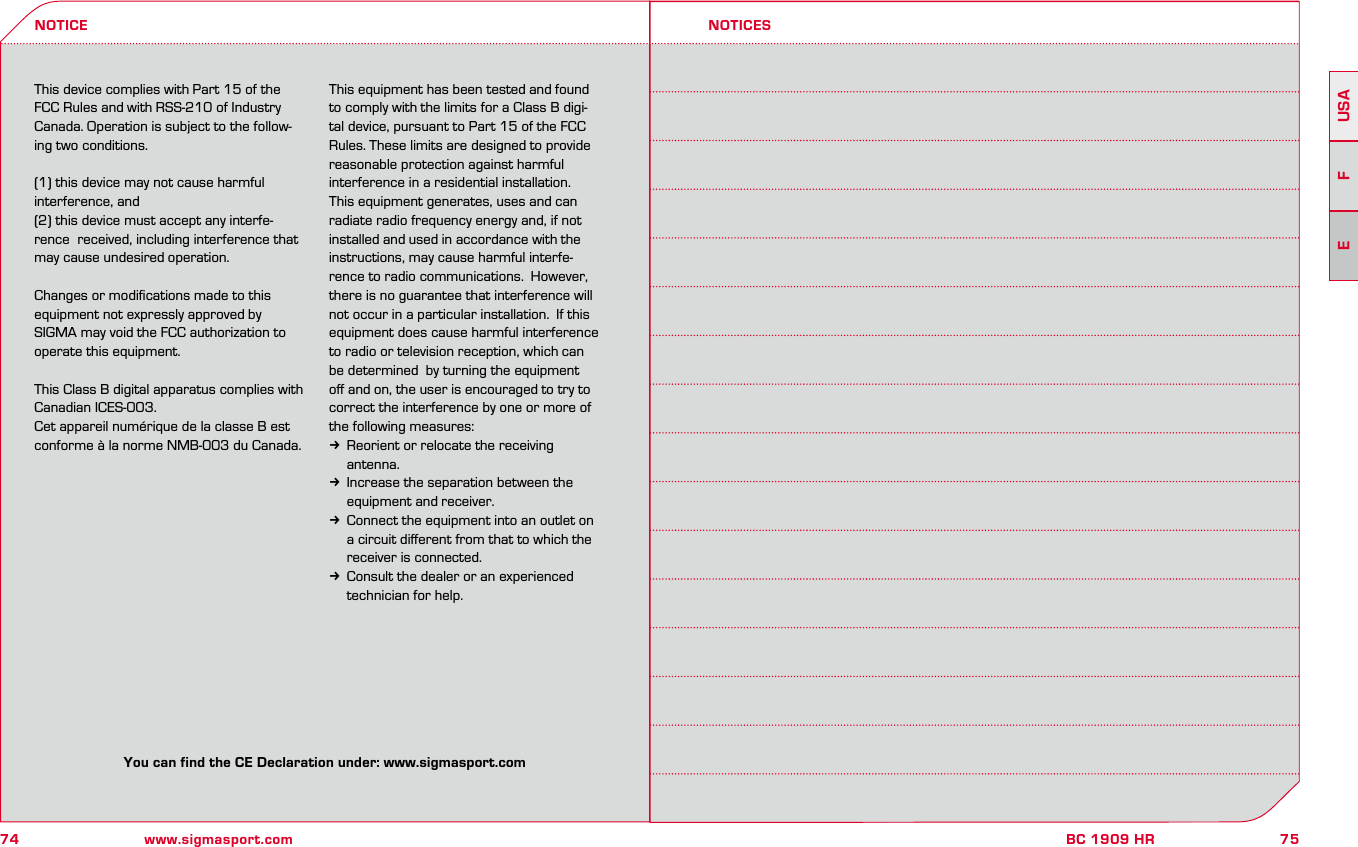 74 www.sigmasport.com75BC 1909 HRUSAFEThis device complies with Part 15 of the FCC Rules and with RSS-210 of Industry Canada. Operation is subject to the follow-ing two conditions. (1) this device may not cause harmful interference, and (2) this device must accept any interfe-rence  received, including interference that may cause undesired operation. Changes or modiﬁcations made to this equipment not expressly approved by SIGMA may void the FCC authorization to operate this equipment. This Class B digital apparatus complies with Canadian ICES-003. Cet appareil numérique de la classe B est conforme à la norme NMB-003 du Canada. This equipment has been tested and found to comply with the limits for a Class B digi-tal device, pursuant to Part 15 of the FCC Rules. These limits are designed to provide reasonable protection against harmful interference in a residential installation. This equipment generates, uses and can radiate radio frequency energy and, if not installed and used in accordance with the instructions, may cause harmful interfe-rence to radio communications.  However, there is no guarantee that interference will not occur in a particular installation.  If this equipment does cause harmful interference to radio or television reception, which can be determined  by turning the equipment oﬀ and on, the user is encouraged to try to correct the interference by one or more of the following measures: k Reorient or relocate the receiving  antenna. k  Increase the separation between the  equipment and receiver. k Connect the equipment into an outlet on a circuit diﬀerent from that to which the receiver is connected. k Consult the dealer or an experienced technician for help. NOTICE NOTICESYou can find the CE Declaration under: www.sigmasport.com