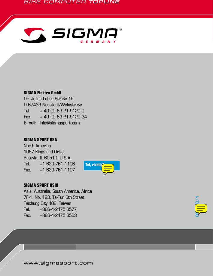 BIKE COMPUTER TOPLINESIGMA Elektro GmbHDr.-Julius-Leber-Straße 15D-67433 Neustadt/WeinstraßeTel.   + 49 (0) 63 21-9120-0Fax.   + 49 (0) 63 21-9120-34E-mail:  info@sigmasport.comSIGMA SPORT ASIAAsia, Australia, South America, Africa7F-1, No. 193, Ta-Tun 6th Street,Taichung City 408, TaiwanTel.   +886-4-2475 3577Fax.   +886-4-2475 3563SIGMA SPORT USANorth America1067 Kingsland DriveBatavia, IL 60510, U.S.A.Tel.  +1 630-761-1106Fax.  +1 630-761-1107081990/1www.sigmasport.comTel, richtig?