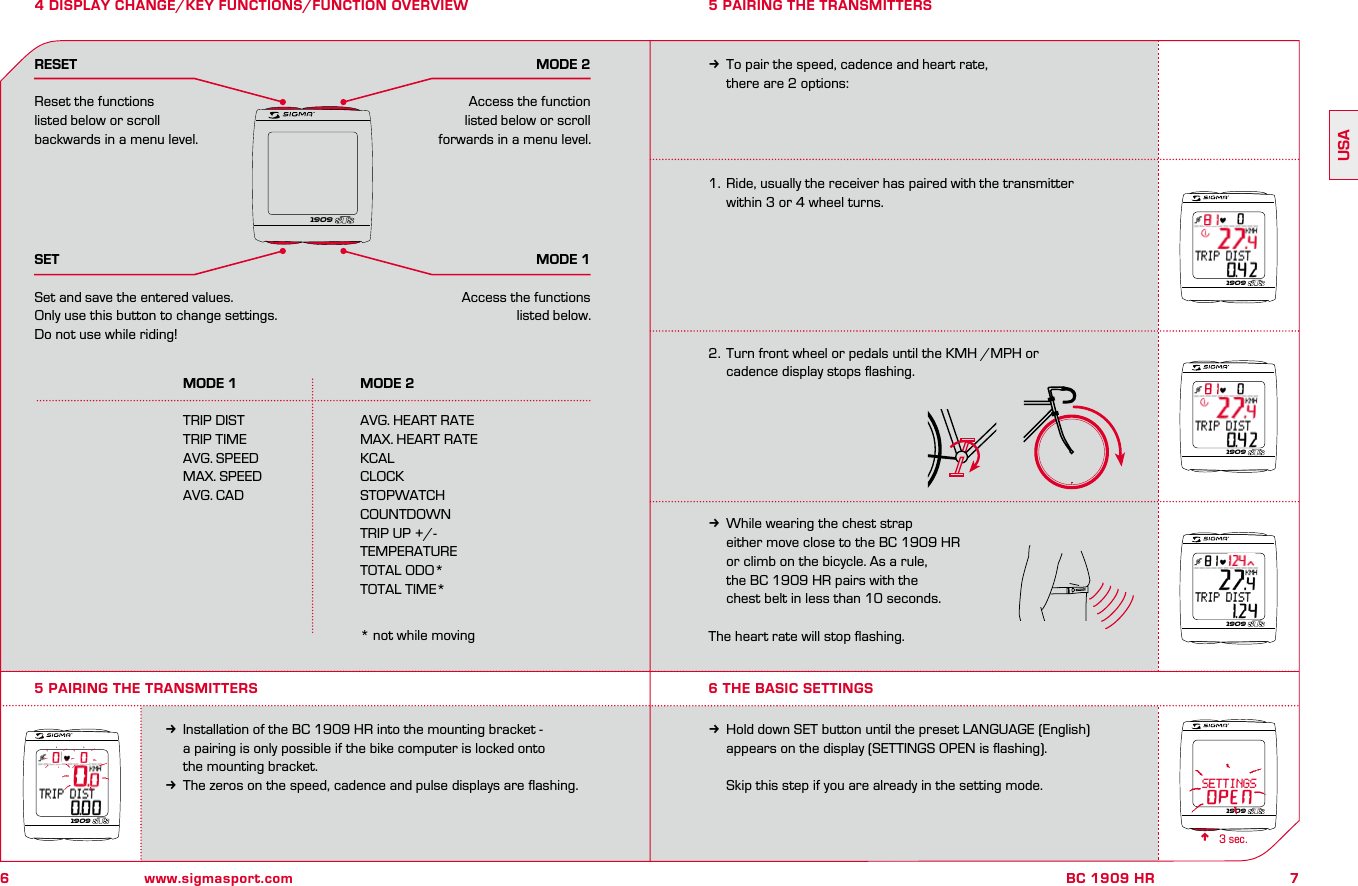 6www.sigmasport.com7BC 1909 HRUSA4 DISPLAY CHANGE/KEY FUNCTIONS/FUNCTION OVERVIEW  MODE 1  MODE 2 TRIP DIST  AVG. HEART RATE  TRIP TIME  MAX. HEART RATE  AVG. SPEED  KCAL  MAX. SPEED  CLOCK  AVG. CAD  STOPWATCH    COUNTDOWN    TRIP UP +/-    TEMPERATURE    TOTAL ODO*    TOTAL TIME*      * not while movingRESETReset the functions listed below or scroll backwards in a menu level.SETSet and save the entered values.Only use this button to change settings.  Do not use while riding!MODE 2Access the function listed below or scroll forwards in a menu level.MODE 1Access the functions listed below.1.  Ride, usually the receiver has paired with the transmitter   within 3 or 4 wheel turns.2.   Turn front wheel or pedals until the KMH /MPH or  cadence display stops ﬂashing.kWhile wearing the chest strap   either move close to the BC 1909 HR   or climb on the bicycle. As a rule,   the BC 1909 HR pairs with the   chest belt in less than 10 seconds.The heart rate will stop ﬂashing.5 PAIRING THE TRANSMITTERSkInstallation of the BC 1909 HR into the mounting bracket -   a pairing is only possible if the bike computer is locked onto   the mounting bracket.kThe zeros on the speed, cadence and pulse displays are ﬂashing.kTo pair the speed, cadence and heart rate,   there are 2 options:5 PAIRING THE TRANSMITTERS6 THE BASIC SETTINGSkHold down SET button until the preset LANGUAGE (English)   appears on the display (SETTINGS OPEN is ﬂashing).  Skip this step if you are already in the setting mode.n3 sec. 190919091909190919091909