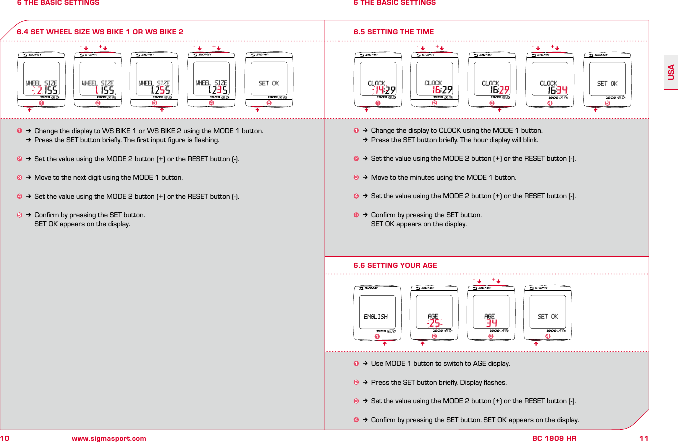 10 www.sigmasport.com11BC 1909 HRUSA6 THE BASIC SETTINGS 6 THE BASIC SETTINGS6.4 SET WHEEL SIZE WS BIKE 1 OR WS BIKE 21k Change the display to WS BIKE 1 or WS BIKE 2 using the MODE 1 button.kPress the SET button brieﬂy. The ﬁrst input ﬁgure is ﬂashing.2k Set the value using the MODE 2 button (+) or the RESET button (-).3k Move to the next digit using the MODE 1 button.4k Set the value using the MODE 2 button (+) or the RESET button (-).5k Conﬁrm by pressing the SET button.    SET OK appears on the display.nnnnn nn- -+ +1909 1909 1909 1909 1909123 4 51k Change the display to CLOCK using the MODE 1 button.kPress the SET button brieﬂy. The hour display will blink.2k Set the value using the MODE 2 button (+) or the RESET button (-).3k Move to the minutes using the MODE 1 button.4k Set the value using the MODE 2 button (+) or the RESET button (-).5k Conﬁrm by pressing the SET button.    SET OK appears on the display.6.5 SETTING THE TIMEnnnnn nn- -+ +1909 1909 1909 1909 19091234 56.6 SETTING YOUR AGEn n1k Use MODE 1 button to switch to AGE display.2k Press the SET button brieﬂy. Display ﬂashes.3k Set the value using the MODE 2 button (+) or the RESET button (-).4k Conﬁrm by pressing the SET button. SET OK appears on the display.n n- +1909 1909 190923 4n19091