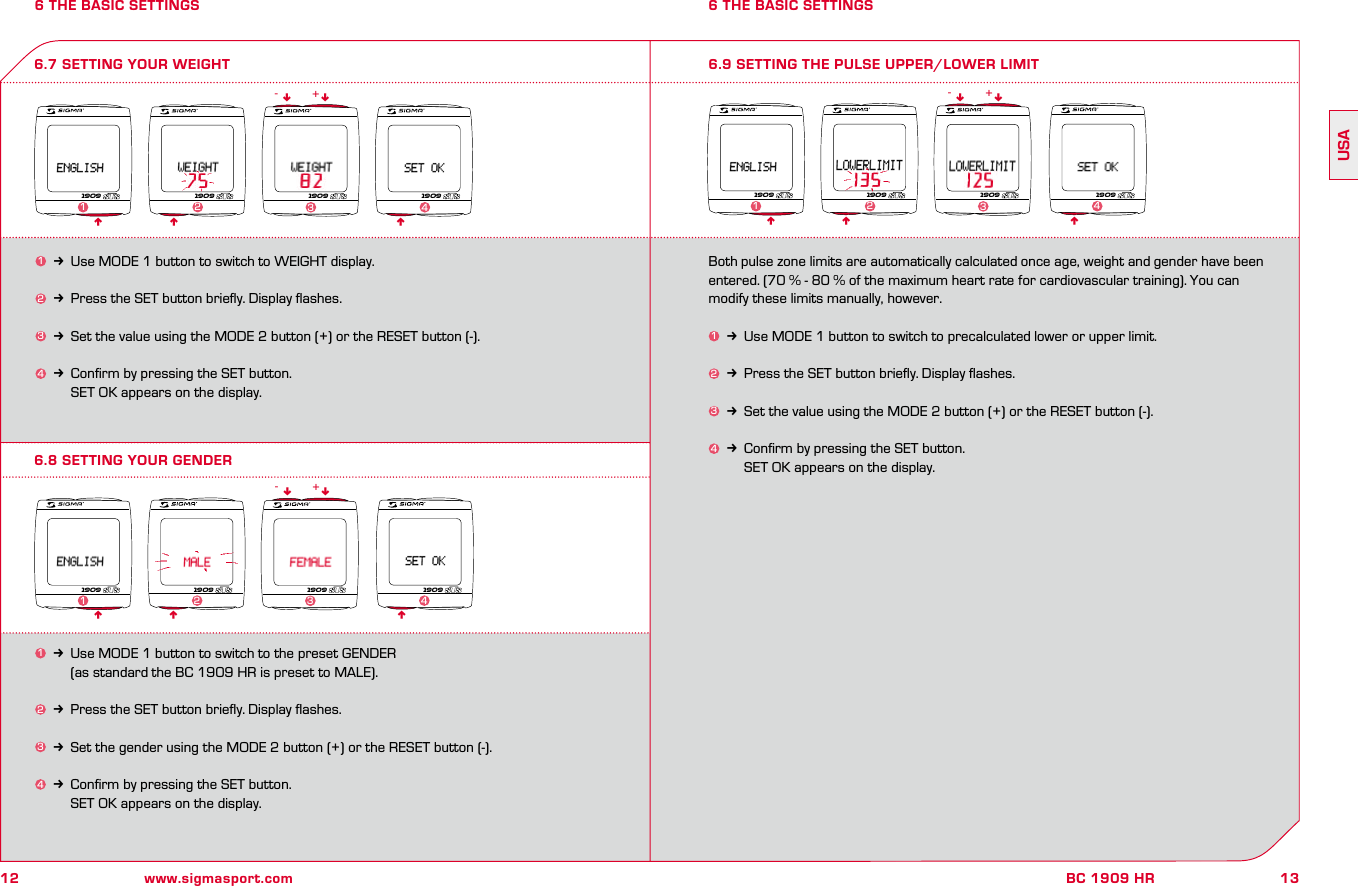 12 www.sigmasport.com13BC 1909 HRUSA6 THE BASIC SETTINGS 6 THE BASIC SETTINGS6.8 SETTING YOUR GENDER6.7 SETTING YOUR WEIGHT 6.9 SETTING THE PULSE UPPER/LOWER LIMIT1k Use MODE 1 button to switch to WEIGHT display.2k Press the SET button brieﬂy. Display ﬂashes.3k Set the value using the MODE 2 button (+) or the RESET button (-).4k Conﬁrm by pressing the SET button.     SET OK appears on the display.Both pulse zone limits are automatically calculated once age, weight and gender have been entered. (70 % - 80 % of the maximum heart rate for cardiovascular training). You can modify these limits manually, however.1k Use MODE 1 button to switch to precalculated lower or upper limit.2k Press the SET button brieﬂy. Display ﬂashes.3k Set the value using the MODE 2 button (+) or the RESET button (-).4k Conﬁrm by pressing the SET button.     SET OK appears on the display.n n1k Use MODE 1 button to switch to the preset GENDER     (as standard the BC 1909 HR is preset to MALE).2k Press the SET button brieﬂy. Display ﬂashes.3k Set the gender using the MODE 2 button (+) or the RESET button (-).4k Conﬁrm by pressing the SET button.     SET OK appears on the display.n nn n- +n n- +1909 1909 190923 4nn19091909 1909 1909 190911 2 34n nn n- +n1909 1909 1909 19091 2 34