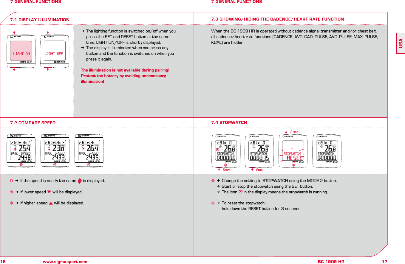 16 www.sigmasport.com17BC 1909 HRUSA7 GENERAL FUNCTIONS 7 GENERAL FUNCTIONSkThe lighting function is switched on/oﬀ when you   press the SET and RESET button at the same   time. LIGHT ON/OFF is shortly displayed.kThe display is illuminated when you press any   button and the function is switched on when you   press it again.The illumination is not available during pairing!Protect the battery by avoiding unnecessary illumination!7.2 COMPARE SPEED7.1 DISPLAY ILLUMINATIONnnnn1k Change the setting to STOPWATCH using the MODE 2 button.kStart or stop the stopwatch using the SET button. kThe icon   in the display means the stopwatch is running.2k To reset the stopwatch:     hold down the RESET button for 3 seconds.n nn3 sec.7.4 STOPWATCHStart Stop1909 19091909 1909 19091231909 1909 1909 1909127.3 SHOWING/HIDING THE CADENCE/HEART RATE FUNCTIONWhen the BC 1909 HR is operated without cadence signal transmitter and/or chest belt, all cadence/heart rate functions (CADENCE, AVG. CAD, PULSE, AVG. PULSE, MAX. PULSE, KCAL) are hidden.1k If the speed is nearly the same   is displayed.2k If lower speed   will be displayed.3k If higher speed   will be displayed.