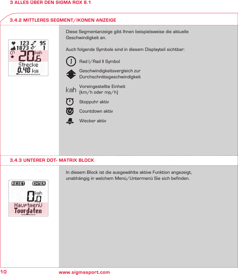 10 www.sigmasport.com3 ALLES ÜBER DEN SIGMA ROX 8.1Diese Segmentanzeige gibt Ihnen beispielsweise die aktuelle Geschwindigkeit an.Auch folgende Symbole sind in diesem Displayteil sichtbar:   Rad I/Rad II Symbol   Geschwindigkeitsvergleich zur  Durchschnittsgeschwindigkeit   Voreingestellte Einheit   (km/h oder mp/h)   Stoppuhr aktiv   Countdown aktiv   Wecker aktivIn diesem Block ist die ausgewählte aktive Funktion angezeigt,  unabhängig in welchem Menü/Untermenü Sie sich befinden.3.4.2 MITTLERES SEGMENT/IKONEN ANZEIGE3.4.3 UNTERER DOT- MATRIX BLOCK