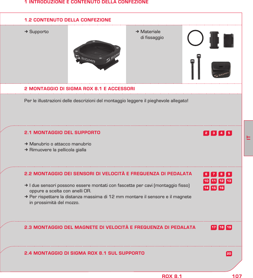 107ITROX 8.15432987613121110201615141918171 INTRODUZIONE E CONTENUTO DELLA CONFEZIONEk Supporto k Materiale   di fissaggio2 MONTAGGIO DI SIGMA ROX 8.1 E ACCESSORIPer le illustrazioni delle descrizioni del montaggio leggere il pieghevole allegato!2.1 MONTAGGIO DEL SUPPORTOk Manubrio o attacco manubriok Rimuovere la pellicola gialla2.2 MONTAGGIO DEI SENSORI DI VELOCITÀ E FREQUENZA DI PEDALATAk I due sensori possono essere montati con fascette per cavi (montaggio fisso)   oppure a scelta con anelli OR.k Per rispettare la distanza massima di 12 mm montare il sensore e il magnete   in prossimità del mozzo.2.4 MONTAGGIO DI SIGMA ROX 8.1 SUL SUPPORTO2.3 MONTAGGIO DEL MAGNETE DI VELOCITÀ E FREQUENZA DI PEDALATA1.2 CONTENUTO DELLA CONFEZIONE