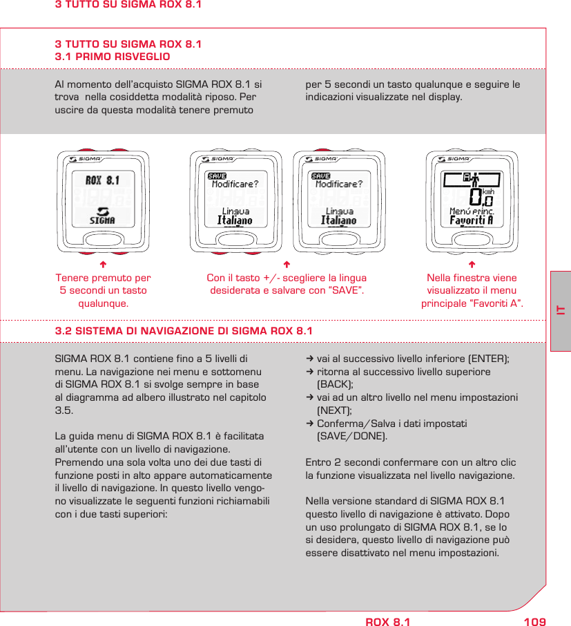 109ITROX 8.1Al momento dell’acquisto SIGMA ROX 8.1 si trova  nella cosiddetta modalità riposo. Per uscire da questa modalità tenere premuto per 5 secondi un tasto qualunque e seguire le indicazioni visualizzate nel display.3 TUTTO SU SIGMA ROX 8.13.1 PRIMO RISVEGLIOn Tenere premuto per 5 secondi un tasto qualunque.n Con il tasto +/- scegliere la lingua  desiderata e salvare con “SAVE”.n Nella finestra viene visualizzato il menu principale “Favoriti A”.3.2 SISTEMA DI NAVIGAZIONE DI SIGMA ROX 8.1SIGMA ROX 8.1 contiene fino a 5 livelli di menu. La navigazione nei menu e sottomenu  di SIGMA ROX 8.1 si svolge sempre in base al diagramma ad albero illustrato nel capitolo 3.5. La guida menu di SIGMA ROX 8.1 è facilitata  all’utente con un livello di navigazione.  Premendo una sola volta uno dei due tasti di funzione posti in alto appare automaticamente il livello di navigazione. In questo livello vengo-no visualizzate le seguenti funzioni richiamabili con i due tasti superiori:k vai al successivo livello inferiore (ENTER);k ritorna al successivo livello superiore  (BACK);k vai ad un altro livello nel menu impostazioni  (NEXT);k Conferma/Salva i dati impostati  (SAVE/DONE).Entro 2 secondi confermare con un altro clic la funzione visualizzata nel livello navigazione.Nella versione standard di SIGMA ROX 8.1 questo livello di navigazione è attivato. Dopo  un uso prolungato di SIGMA ROX 8.1, se lo si desidera, questo livello di navigazione può essere disattivato nel menu impostazioni.3 TUTTO SU SIGMA ROX 8.1