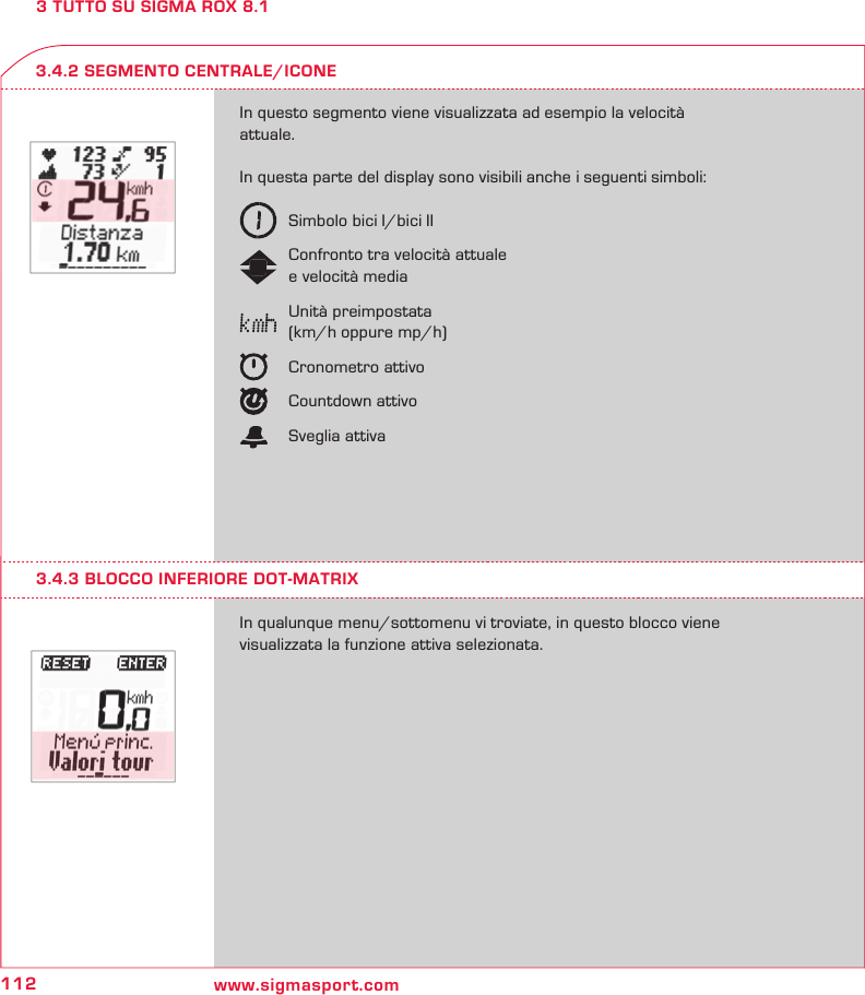 112 www.sigmasport.com3 TUTTO SU SIGMA ROX 8.1In questo segmento viene visualizzata ad esempio la velocità attuale. In questa parte del display sono visibili anche i seguenti simboli:   Simbolo bici I/bici II   Confronto tra velocità attuale   e velocità media   Unità preimpostata   (km/h oppure mp/h)   Cronometro attivo  Countdown attivo  Sveglia attivaIn qualunque menu/sottomenu vi troviate, in questo blocco viene  visualizzata la funzione attiva selezionata.3.4.2 SEGMENTO CENTRALE/ICONE3.4.3 BLOCCO INFERIORE DOT-MATRIX