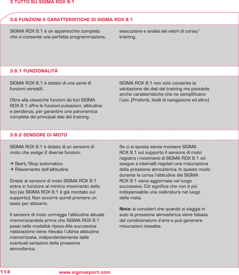 114 www.sigmasport.com3 TUTTO SU SIGMA ROX 8.1SIGMA ROX 8.1 è un apparecchio completo  che vi consente una perfetta programmazione, esecuzione e analisi dei valori di corsa/ training.3.6.1 FUNZIONALITÀSIGMA ROX 8.1 è dotato di una serie di funzioni versatili.Oltre alla classiche funzioni da bici SIGMA ROX 8.1 offre le funzioni pulsazioni, altitudine e pendenza, per garantire una panoramica completa dei principali dati del training.SIGMA ROX 8.1 non solo consente la valutazione dei dati del training ma possiede anche caratteristiche che ne semplificano l’uso. (Preferiti, livelli di navigazione ed altro)3.6 FUNZIONI E CARATTERISTICHE DI SIGMA ROX 8.13.6.2 SENSORE DI MOTOSIGMA ROX 8.1 è dotato di un sensore di moto che svolge 2 diverse funzioni:k Start/Stop automaticok Rilevamento dell’altitudineGrazie al sensore di moto SIGMA ROX 8.1 entra in funzione al minimo movimento della bici (se SIGMA ROX 8.1 è già montato sul  supporto). Non occorre quindi premere un tasto per attivarlo.Il sensore di moto corregge l’altitudine attuale memorizzandola prima che SIGMA ROX 8.1 passi nella modalità riposo.Alla successiva riattivazione viene rilevata l’ultima altitudine memorizzata, indipendentemente dalle  eventuali variazioni della pressione  atmosferica.  Se ci si sposta senza montare SIGMA  ROX 8.1 sul supporto il sensore di moto  registra i movimenti di SIGMA ROX 8.1 ed esegue a intervalli regolari una misurazione della pressione atmosferica. In questo modo  durante la corsa l’altitudine del SIGMA  ROX 8.1 viene aggiornata nel luogo  successivo. Ciò significa che non è più  indispensabile una calibratura nel luogo  della meta.Nota: si consideri che quando si viaggia in  auto la pressione atmosferica viene falsata  dal condizionatore d’aria e può generare  misurazioni inesatte.