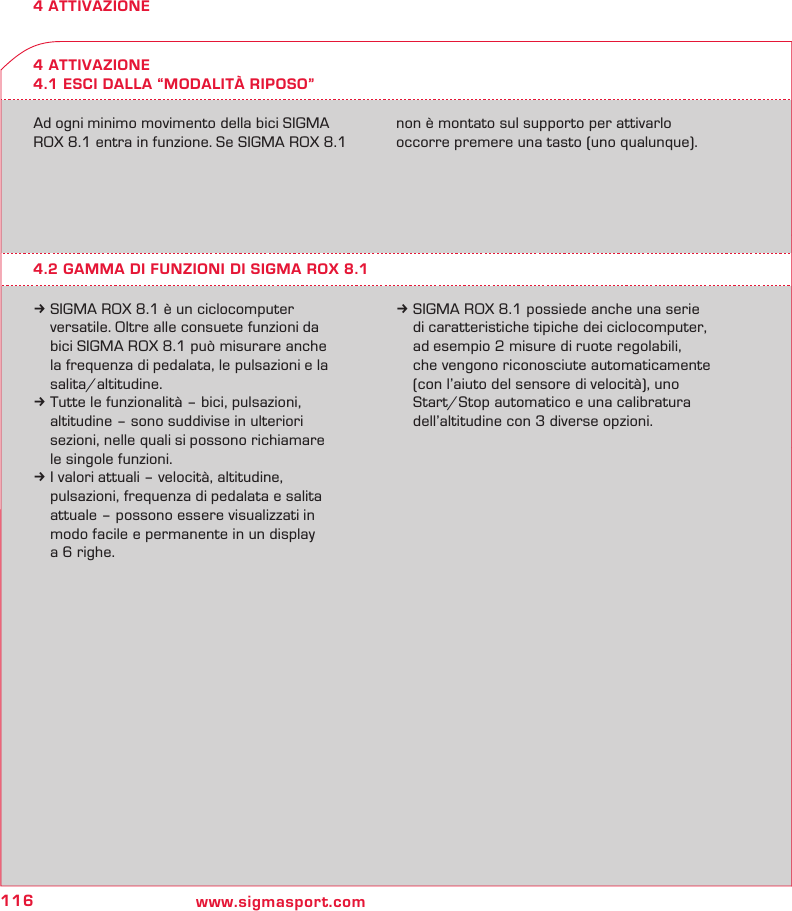 116 www.sigmasport.com4 ATTIVAZIONE4 ATTIVAZIONE4.1 ESCI DALLA “MODALITÀ RIPOSO”Ad ogni minimo movimento della bici SIGMA ROX 8.1 entra in funzione. Se SIGMA ROX 8.1  non è montato sul supporto per attivarlo  occorre premere una tasto (uno qualunque).4.2 GAMMA DI FUNZIONI DI SIGMA ROX 8.1k SIGMA ROX 8.1 è un ciclocomputer   versatile. Oltre alle consuete funzioni da   bici SIGMA ROX 8.1 può misurare anche   la frequenza di pedalata, le pulsazioni e la  salita/altitudine.k Tutte le funzionalità – bici, pulsazioni,   altitudine – sono suddivise in ulteriori   sezioni, nelle quali si possono richiamare   le singole funzioni.k I valori attuali – velocità, altitudine,   pulsazioni, frequenza di pedalata e salita   attuale – possono essere visualizzati in   modo facile e permanente in un display   a 6 righe.k SIGMA ROX 8.1 possiede anche una serie   di caratteristiche tipiche dei ciclocomputer,   ad esempio 2 misure di ruote regolabili,   che vengono riconosciute automaticamente   (con l’aiuto del sensore di velocità), uno   Start/Stop automatico e una calibratura   dell’altitudine con 3 diverse opzioni.