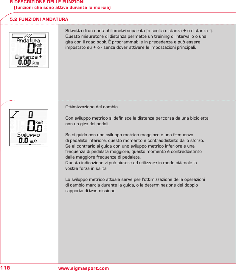 118 www.sigmasport.com5 DESCRIZIONE DELLE FUNZIONI    (funzioni che sono attive durante la marcia)Si tratta di un contachilometri separato (a scelta distanza + o distanza -). Questo misuratore di distanza permette un training di intervallo o una  gita con il road book. È programmabile in precedenza e può essere  impostato su + o - senza dover attivare le impostazioni principali.Ottimizzazione del cambioCon sviluppo metrico si definisce la distanza percorsa da una bicicletta con un giro dei pedali.Se si guida con uno sviluppo metrico maggiore e una frequenza  di pedalata inferiore, questo momento è contraddistinto dallo sforzo.  Se al contrario si guida con uno sviluppo metrico inferiore e una  frequenza di pedalata maggiore, questo momento è contraddistinto dalla maggiore frequenza di pedalata.Questa indicazione vi può aiutare ad utilizzare in modo ottimale la  vostra forza in salita. Lo sviluppo metrico attuale serve per l‘ottimizzazione delle operazioni  di cambio marcia durante la guida, o la determinazione del doppio  rapporto di trasmissione.5.2 FUNZIONI ANDATURA