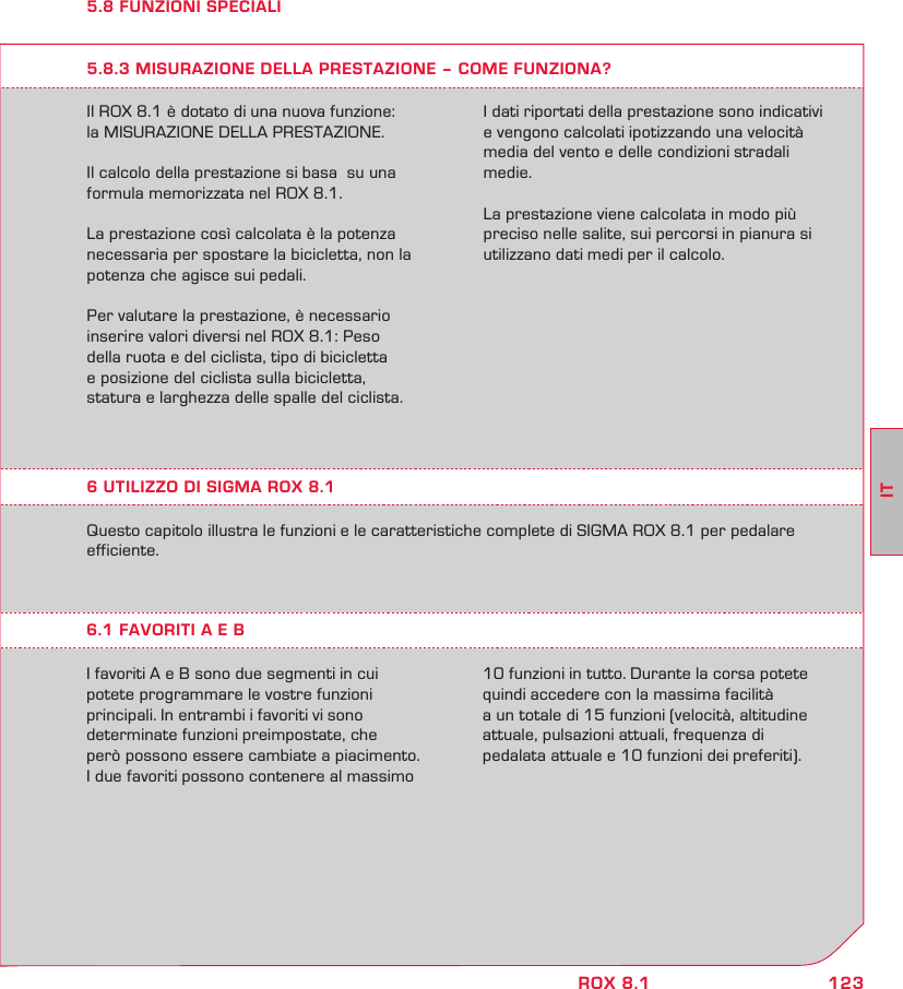 123ITROX 8.15.8 FUNZIONI SPECIALIIl ROX 8.1 è dotato di una nuova funzione:  la MISURAZIONE DELLA PRESTAZIONE.Il calcolo della prestazione si basa  su una formula memorizzata nel ROX 8.1.La prestazione così calcolata è la potenza necessaria per spostare la bicicletta, non la potenza che agisce sui pedali.Per valutare la prestazione, è necessario  inserire valori diversi nel ROX 8.1: Peso  della ruota e del ciclista, tipo di bicicletta  e posizione del ciclista sulla bicicletta,  statura e larghezza delle spalle del ciclista.5.8.3 MISURAZIONE DELLA PRESTAZIONE – COME FUNZIONA?I dati riportati della prestazione sono indicativi e vengono calcolati ipotizzando una velocità media del vento e delle condizioni stradali medie. La prestazione viene calcolata in modo più preciso nelle salite, sui percorsi in pianura si utilizzano dati medi per il calcolo.Questo capitolo illustra le funzioni e le caratteristiche complete di SIGMA ROX 8.1 per pedalare efficiente.6.1 FAVORITI A E BI favoriti A e B sono due segmenti in cui  potete programmare le vostre funzioni  principali. In entrambi i favoriti vi sono  determinate funzioni preimpostate, che  però possono essere cambiate a piacimento.  I due favoriti possono contenere al massimo 10 funzioni in tutto. Durante la corsa potete  quindi accedere con la massima facilità  a un totale di 15 funzioni (velocità, altitudine attuale, pulsazioni attuali, frequenza di  pedalata attuale e 10 funzioni dei preferiti).6 UTILIZZO DI SIGMA ROX 8.1