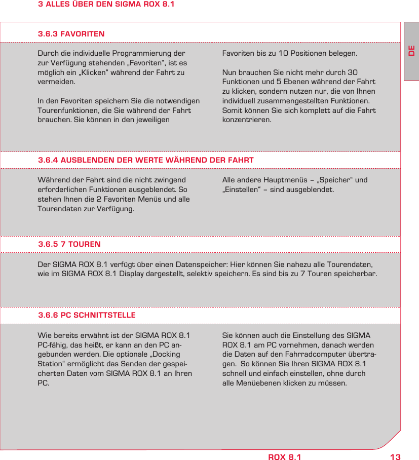 13DEROX 8.13 ALLES ÜBER DEN SIGMA ROX 8.1Durch die individuelle Programmierung der zur Verfügung stehenden „Favoriten“, ist es möglich ein „Klicken“ während der Fahrt zu vermeiden.In den Favoriten speichern Sie die notwendigen Tourenfunktionen, die Sie während der Fahrt brauchen. Sie können in den jeweiligen  Favoriten bis zu 10 Positionen belegen.Nun brauchen Sie nicht mehr durch 30 Funktionen und 5 Ebenen während der Fahrt zu klicken, sondern nutzen nur, die von Ihnen individuell zusammengestellten Funktionen. Somit können Sie sich komplett auf die Fahrt konzentrieren.3.6.4 AUSBLENDEN DER WERTE WÄHREND DER FAHRTWährend der Fahrt sind die nicht zwingend erforderlichen Funktionen ausgeblendet. So stehen Ihnen die 2 Favoriten Menüs und alle Tourendaten zur Verfügung.Alle andere Hauptmenüs – „Speicher“ und „Einstellen“ – sind ausgeblendet.3.6.3 FAVORITEN3.6.5 7 TOUREN3.6.6 PC SCHNITTSTELLEDer SIGMA ROX 8.1 verfügt über einen Datenspeicher: Hier können Sie nahezu alle Tourendaten, wie im SIGMA ROX 8.1 Display dargestellt, selektiv speichern. Es sind bis zu 7 Touren speicherbar.Wie bereits erwähnt ist der SIGMA ROX 8.1  PC-fähig, das heißt, er kann an den PC an- gebunden werden. Die optionale „Docking  Station“ ermöglicht das Senden der gespei-cherten Daten vom SIGMA ROX 8.1 an Ihren PC.Sie können auch die Einstellung des SIGMA ROX 8.1 am PC vornehmen, danach werden die Daten auf den Fahrradcomputer übertra-gen.  So können Sie Ihren SIGMA ROX 8.1 schnell und einfach einstellen, ohne durch  alle Menüebenen klicken zu müssen.