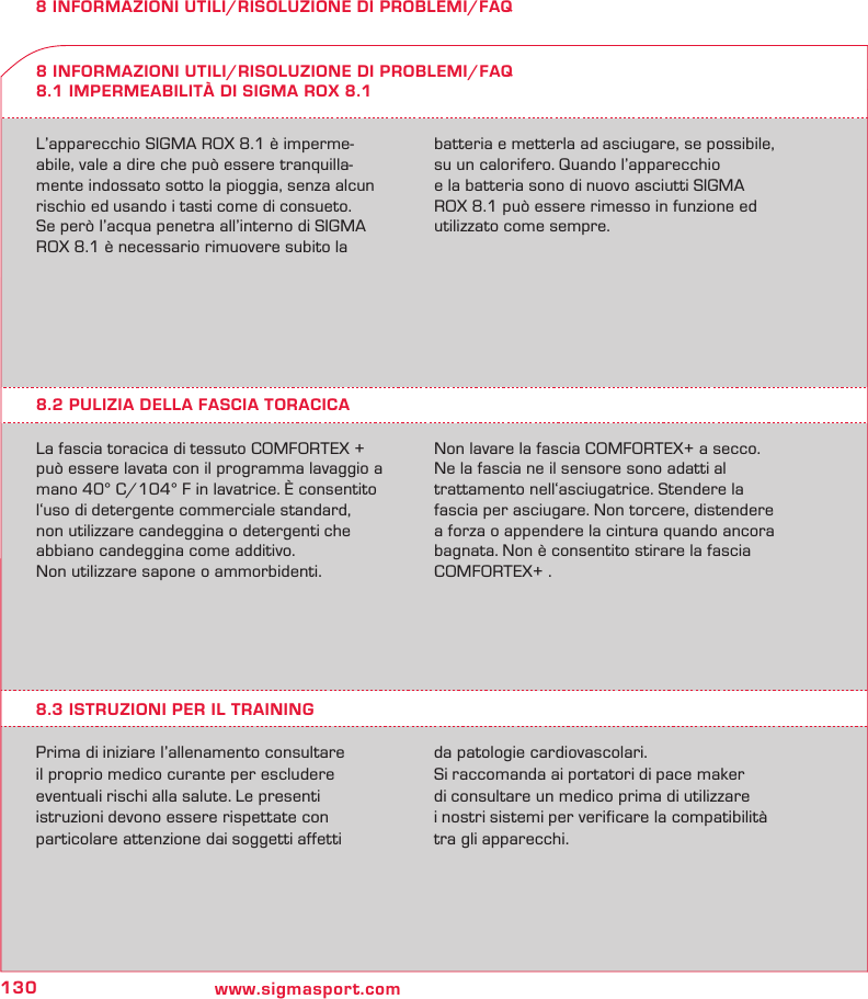 130 www.sigmasport.com8 INFORMAZIONI UTILI/RISOLUZIONE DI PROBLEMI/FAQL’apparecchio SIGMA ROX 8.1 è imperme-abile, vale a dire che può essere tranquilla-mente indossato sotto la pioggia, senza alcun rischio ed usando i tasti come di consueto.Se però l’acqua penetra all’interno di SIGMA ROX 8.1 è necessario rimuovere subito la batteria e metterla ad asciugare, se possibile, su un calorifero. Quando l’apparecchio  e la batteria sono di nuovo asciutti SIGMA ROX 8.1 può essere rimesso in funzione ed utilizzato come sempre.8 INFORMAZIONI UTILI/RISOLUZIONE DI PROBLEMI/FAQ8.1 IMPERMEABILITÀ DI SIGMA ROX 8.18.2 PULIZIA DELLA FASCIA TORACICALa fascia toracica di tessuto COMFORTEX + può essere lavata con il programma lavaggio a mano 40° C/104° F in lavatrice. È consentito l‘uso di detergente commerciale standard, non utilizzare candeggina o detergenti che abbiano candeggina come additivo. Non utilizzare sapone o ammorbidenti.  Non lavare la fascia COMFORTEX+ a secco. Ne la fascia ne il sensore sono adatti al  trattamento nell‘asciugatrice. Stendere la fascia per asciugare. Non torcere, distendere a forza o appendere la cintura quando ancora bagnata. Non è consentito stirare la fascia COMFORTEX+ .8.3 ISTRUZIONI PER IL TRAININGPrima di iniziare l’allenamento consultare  il proprio medico curante per escludere  eventuali rischi alla salute. Le presenti  istruzioni devono essere rispettate con  particolare attenzione dai soggetti affetti  da patologie cardiovascolari.Si raccomanda ai portatori di pace maker  di consultare un medico prima di utilizzare  i nostri sistemi per verificare la compatibilità tra gli apparecchi.