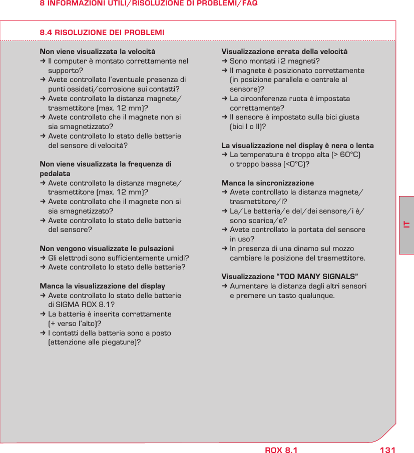 131ITROX 8.18 INFORMAZIONI UTILI/RISOLUZIONE DI PROBLEMI/FAQNon viene visualizzata la velocitàk Il computer è montato correttamente nel  supporto?k Avete controllato l’eventuale presenza di   punti ossidati/corrosione sui contatti?k Avete controllato la distanza magnete/  trasmettitore (max. 12 mm)?k Avete controllato che il magnete non si   sia smagnetizzato? k Avete controllato lo stato delle batterie   del sensore di velocità?Non viene visualizzata la frequenza di pedalatak Avete controllato la distanza magnete/  trasmettitore (max. 12 mm)?k Avete controllato che il magnete non si   sia smagnetizzato?k Avete controllato lo stato delle batterie   del sensore?Non vengono visualizzate le pulsazionik Gli elettrodi sono sufficientemente umidi?k Avete controllato lo stato delle batterie?Manca la visualizzazione del displayk Avete controllato lo stato delle batterie   di SIGMA ROX 8.1?k La batteria è inserita correttamente   (+ verso l’alto)?k I contatti della batteria sono a posto   (attenzione alle piegature)?Visualizzazione errata della velocitàk Sono montati i 2 magneti?k Il magnete è posizionato correttamente   (in posizione parallela e centrale al  sensore)?k La circonferenza ruota è impostata  correttamente?k Il sensore è impostato sulla bici giusta   (bici I o II)?La visualizzazione nel display è nera o lentak La temperatura è troppo alta (&gt; 60°C)   o troppo bassa (&lt;0°C)?Manca la sincronizzazionek Avete controllato la distanza magnete/ trasmettitore/i?k La/Le batteria/e del/dei sensore/i è/  sono scarica/e? k Avete controllato la portata del sensore   in uso?k In presenza di una dinamo sul mozzo   cambiare la posizione del trasmettitore.Visualizzazione “TOO MANY SIGNALS”k Aumentare la distanza dagli altri sensori   e premere un tasto qualunque.8.4 RISOLUZIONE DEI PROBLEMI