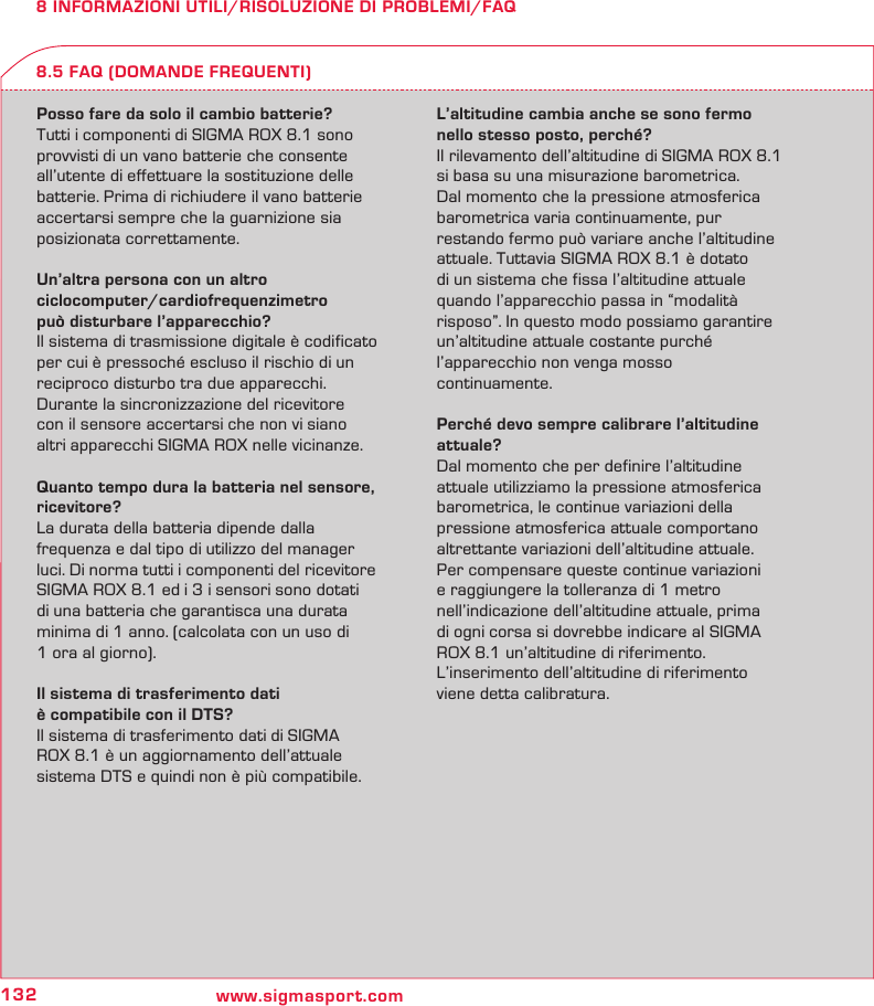 132 www.sigmasport.com8 INFORMAZIONI UTILI/RISOLUZIONE DI PROBLEMI/FAQPosso fare da solo il cambio batterie?Tutti i componenti di SIGMA ROX 8.1 sono provvisti di un vano batterie che consente all’utente di effettuare la sostituzione delle batterie. Prima di richiudere il vano batterie accertarsi sempre che la guarnizione sia posizionata correttamente.Un’altra persona con un altro  ciclocomputer/cardiofrequenzimetro  può disturbare l’apparecchio?Il sistema di trasmissione digitale è codificato per cui è pressoché escluso il rischio di un  reciproco disturbo tra due apparecchi.  Durante la sincronizzazione del ricevitore  con il sensore accertarsi che non vi siano  altri apparecchi SIGMA ROX nelle vicinanze.Quanto tempo dura la batteria nel sensore, ricevitore?La durata della batteria dipende dalla  frequenza e dal tipo di utilizzo del manager luci. Di norma tutti i componenti del ricevitore  SIGMA ROX 8.1 ed i 3 i sensori sono dotati  di una batteria che garantisca una durata minima di 1 anno. (calcolata con un uso di  1 ora al giorno).Il sistema di trasferimento dati  è compatibile con il DTS?Il sistema di trasferimento dati di SIGMA  ROX 8.1 è un aggiornamento dell’attuale sistema DTS e quindi non è più compatibile.L’altitudine cambia anche se sono fermo nello stesso posto, perché?Il rilevamento dell’altitudine di SIGMA ROX 8.1 si basa su una misurazione barometrica.  Dal momento che la pressione atmosferica  barometrica varia continuamente, pur  restando fermo può variare anche l’altitudine attuale. Tuttavia SIGMA ROX 8.1 è dotato  di un sistema che fissa l’altitudine attuale  quando l’apparecchio passa in “modalità  risposo”. In questo modo possiamo garantire  un’altitudine attuale costante purché l’apparecchio non venga mosso  continuamente.Perché devo sempre calibrare l’altitudine attuale?Dal momento che per definire l’altitudine  attuale utilizziamo la pressione atmosferica  barometrica, le continue variazioni della pressione atmosferica attuale comportano altrettante variazioni dell’altitudine attuale.  Per compensare queste continue variazioni  e raggiungere la tolleranza di 1 metro nell’indicazione dell’altitudine attuale, prima  di ogni corsa si dovrebbe indicare al SIGMA  ROX 8.1 un’altitudine di riferimento. L’inserimento dell’altitudine di riferimento viene detta calibratura.8.5 FAQ (DOMANDE FREQUENTI)