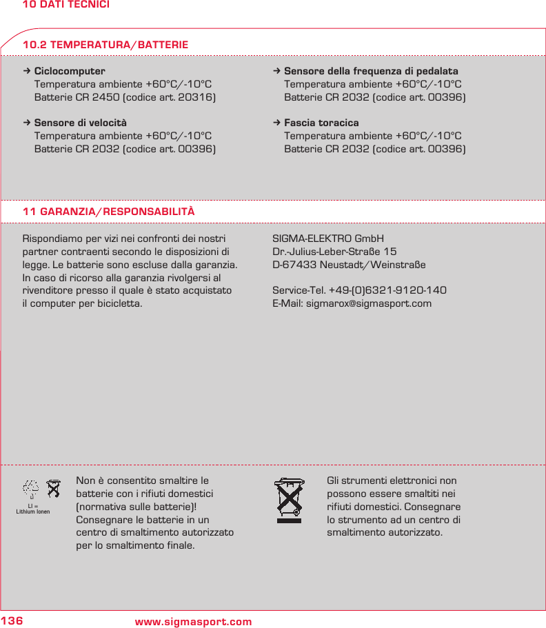 136 www.sigmasport.comLI = Lithium IonenLI10 DATI TECNICIk Ciclocomputer  Temperatura ambiente +60°C/-10°C  Batterie CR 2450 (codice art. 20316)k Sensore di velocità  Temperatura ambiente +60°C/-10°C  Batterie CR 2032 (codice art. 00396)k Sensore della frequenza di pedalata  Temperatura ambiente +60°C/-10°C  Batterie CR 2032 (codice art. 00396)k Fascia toracica  Temperatura ambiente +60°C/-10°C  Batterie CR 2032 (codice art. 00396)11 GARANZIA/RESPONSABILITÀRispondiamo per vizi nei confronti dei nostri partner contraenti secondo le disposizioni di legge. Le batterie sono escluse dalla garanzia. In caso di ricorso alla garanzia rivolgersi al rivenditore presso il quale è stato acquistato  il computer per bicicletta.SIGMA-ELEKTRO GmbHDr.-Julius-Leber-Straße 15D-67433 Neustadt/WeinstraßeService-Tel. +49-(0)6321-9120-140E-Mail: sigmarox@sigmasport.com10.2 TEMPERATURA/BATTERIENon è consentito smaltire le  batterie con i rifiuti domestici  (normativa sulle batterie)!  Consegnare le batterie in un  centro di smaltimento autorizzato per lo smaltimento finale.Gli strumenti elettronici non  possono essere smaltiti nei  rifiuti domestici. Consegnare  lo strumento ad un centro di  smaltimento autorizzato.