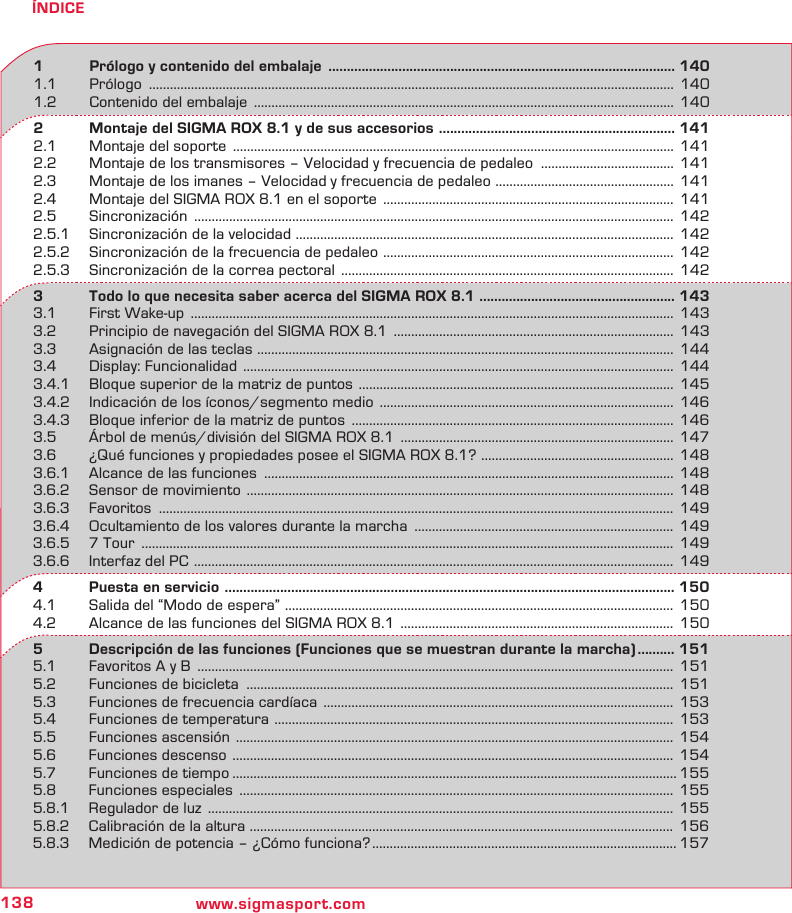 138 www.sigmasport.comÍNDICE1   Prólogo y contenido del embalaje  .............................................................................................. 1401.1 Prólogo  ...................................................................................................................................................... 1401.2  Contenido del embalaje  ........................................................................................................................  1402   Montaje del SIGMA ROX 8.1 y de sus accesorios  ................................................................ 1412.1  Montaje del soporte  ..............................................................................................................................  1412.2  Montaje de los transmisores – Velocidad y frecuencia de pedaleo  ...................................... 1412.3  Montaje de los imanes – Velocidad y frecuencia de pedaleo  ................................................... 1412.4  Montaje del SIGMA ROX 8.1 en el soporte  ...................................................................................  1412.5 Sincronización  .........................................................................................................................................  1422.5.1  Sincronización de la velocidad  ............................................................................................................ 1422.5.2  Sincronización de la frecuencia de pedaleo  ................................................................................... 1422.5.3  Sincronización de la correa pectoral  ...............................................................................................  1423   Todo lo que necesita saber acerca del SIGMA ROX 8.1  ..................................................... 1433.1  First Wake-up  ..........................................................................................................................................  1433.2  Principio de navegación del SIGMA ROX 8.1  ................................................................................  1433.3  Asignación de las teclas  ....................................................................................................................... 1443.4  Display: Funcionalidad  ...........................................................................................................................  1443.4.1  Bloque superior de la matriz de puntos  ..........................................................................................  1453.4.2  Indicación de los íconos/segmento medio  ....................................................................................  1463.4.3  Bloque inferior de la matriz de puntos  ............................................................................................  1463.5  Árbol de menús/división del SIGMA ROX 8.1  ..............................................................................  1473.6  ¿Qué funciones y propiedades posee el SIGMA ROX 8.1?  ....................................................... 1483.6.1  Alcance de las funciones  ..................................................................................................................... 1483.6.2  Sensor de movimiento  .......................................................................................................................... 1483.6.3 Favoritos  ................................................................................................................................................... 1493.6.4  Ocultamiento de los valores durante la marcha  .......................................................................... 1493.6.5  7 Tour  ........................................................................................................................................................ 1493.6.6  Interfaz del PC  ......................................................................................................................................... 1494   Puesta en servicio  .......................................................................................................................... 1504.1  Salida del “Modo de espera”  ............................................................................................................... 1504.2  Alcance de las funciones del SIGMA ROX 8.1  ..............................................................................  1505   Descripción de las funciones (Funciones que se muestran durante la marcha) .......... 1515.1  Favoritos A y B  ........................................................................................................................................  1515.2  Funciones de bicicleta  .......................................................................................................................... 1515.3  Funciones de frecuencia cardíaca  ....................................................................................................  1535.4  Funciones de temperatura  .................................................................................................................. 1535.5  Funciones ascensión  .............................................................................................................................  1545.6  Funciones descenso  .............................................................................................................................. 1545.7  Funciones de tiempo ............................................................................................................................... 1555.8  Funciones especiales  ............................................................................................................................  1555.8.1  Regulador de luz  .....................................................................................................................................  1555.8.2  Calibración de la altura  ......................................................................................................................... 1565.8.3  Medición de potencia – ¿Cómo funciona? ....................................................................................... 157