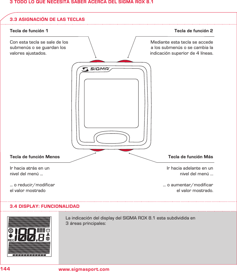 144 www.sigmasport.comREC3 TODO LO QUE NECESITA SABER ACERCA DEL SIGMA ROX 8.13.3 ASIGNACIÓN DE LAS TECLASTecla de función 1Con esta tecla se sale de los submenús o se guardan los valores ajustados.Tecla de función 2Mediante esta tecla se accede a los submenús o se cambia la indicación superior de 4 líneas.Tecla de función MenosIr hacia atrás en un nivel del menú …… o reducir/modificar el valor mostradoTecla de función MásIr hacia adelante en un nivel del menú ...… o aumentar/modificar el valor mostrado.La indicación del display del SIGMA ROX 8.1 esta subdividida en  3 áreas principales:3.4 DISPLAY: FUNCIONALIDAD