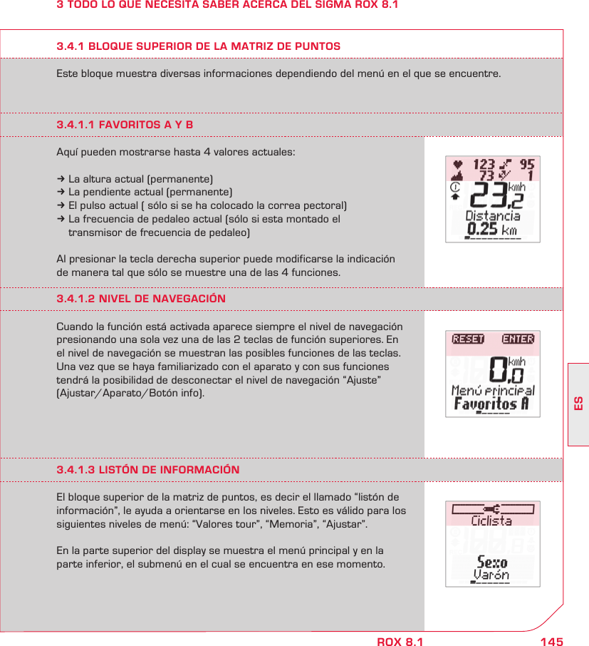 145ESROX 8.13 TODO LO QUE NECESITA SABER ACERCA DEL SIGMA ROX 8.1Este bloque muestra diversas informaciones dependiendo del menú en el que se encuentre.3.4.1 BLOQUE SUPERIOR DE LA MATRIZ DE PUNTOS3.4.1.1 FAVORITOS A Y BAquí pueden mostrarse hasta 4 valores actuales:k La altura actual (permanente)k La pendiente actual (permanente)k El pulso actual ( sólo si se ha colocado la correa pectoral)k La frecuencia de pedaleo actual (sólo si esta montado el   transmisor de frecuencia de pedaleo)Al presionar la tecla derecha superior puede modificarse la indicación de manera tal que sólo se muestre una de las 4 funciones.3.4.1.2 NIVEL DE NAVEGACIÓNCuando la función está activada aparece siempre el nivel de navegación presionando una sola vez una de las 2 teclas de función superiores. En el nivel de navegación se muestran las posibles funciones de las teclas. Una vez que se haya familiarizado con el aparato y con sus funciones tendrá la posibilidad de desconectar el nivel de navegación “Ajuste”  (Ajustar/Aparato/Botón info).3.4.1.3 LISTÓN DE INFORMACIÓNEl bloque superior de la matriz de puntos, es decir el llamado “listón de información”, le ayuda a orientarse en los niveles. Esto es válido para los siguientes niveles de menú: “Valores tour”, “Memoria”, “Ajustar”. En la parte superior del display se muestra el menú principal y en la parte inferior, el submenú en el cual se encuentra en ese momento.