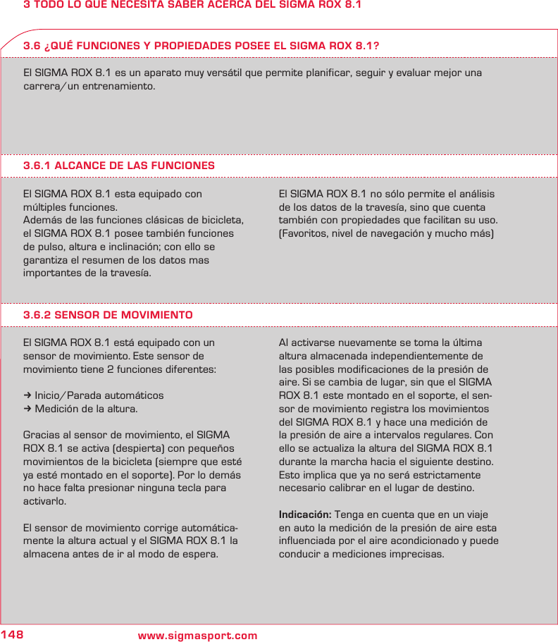 148 www.sigmasport.com3 TODO LO QUE NECESITA SABER ACERCA DEL SIGMA ROX 8.1El SIGMA ROX 8.1 es un aparato muy versátil que permite planificar, seguir y evaluar mejor una carrera/un entrenamiento.3.6.1 ALCANCE DE LAS FUNCIONESEl SIGMA ROX 8.1 esta equipado con  múltiples funciones.Además de las funciones clásicas de bicicleta, el SIGMA ROX 8.1 posee también funciones de pulso, altura e inclinación; con ello se  garantiza el resumen de los datos mas  importantes de la travesía.El SIGMA ROX 8.1 no sólo permite el análisis de los datos de la travesía, sino que cuenta también con propiedades que facilitan su uso. (Favoritos, nivel de navegación y mucho más)3.6 ¿QUÉ FUNCIONES Y PROPIEDADES POSEE EL SIGMA ROX 8.1?3.6.2 SENSOR DE MOVIMIENTOEl SIGMA ROX 8.1 está equipado con un  sensor de movimiento. Este sensor de  movimiento tiene 2 funciones diferentes:k Inicio/Parada automáticosk Medición de la altura.Gracias al sensor de movimiento, el SIGMA ROX 8.1 se activa (despierta) con pequeños movimientos de la bicicleta (siempre que esté ya esté montado en el soporte). Por lo demás no hace falta presionar ninguna tecla para activarlo.El sensor de movimiento corrige automática-mente la altura actual y el SIGMA ROX 8.1 la almacena antes de ir al modo de espera.  Al activarse nuevamente se toma la última altura almacenada independientemente de  las posibles modificaciones de la presión de aire. Si se cambia de lugar, sin que el SIGMA ROX 8.1 este montado en el soporte, el sen-sor de movimiento registra los movimientos del SIGMA ROX 8.1 y hace una medición de la presión de aire a intervalos regulares. Con ello se actualiza la altura del SIGMA ROX 8.1 durante la marcha hacia el siguiente destino. Esto implica que ya no será estrictamente necesario calibrar en el lugar de destino.Indicación: Tenga en cuenta que en un viaje en auto la medición de la presión de aire esta influenciada por el aire acondicionado y puede conducir a mediciones imprecisas.