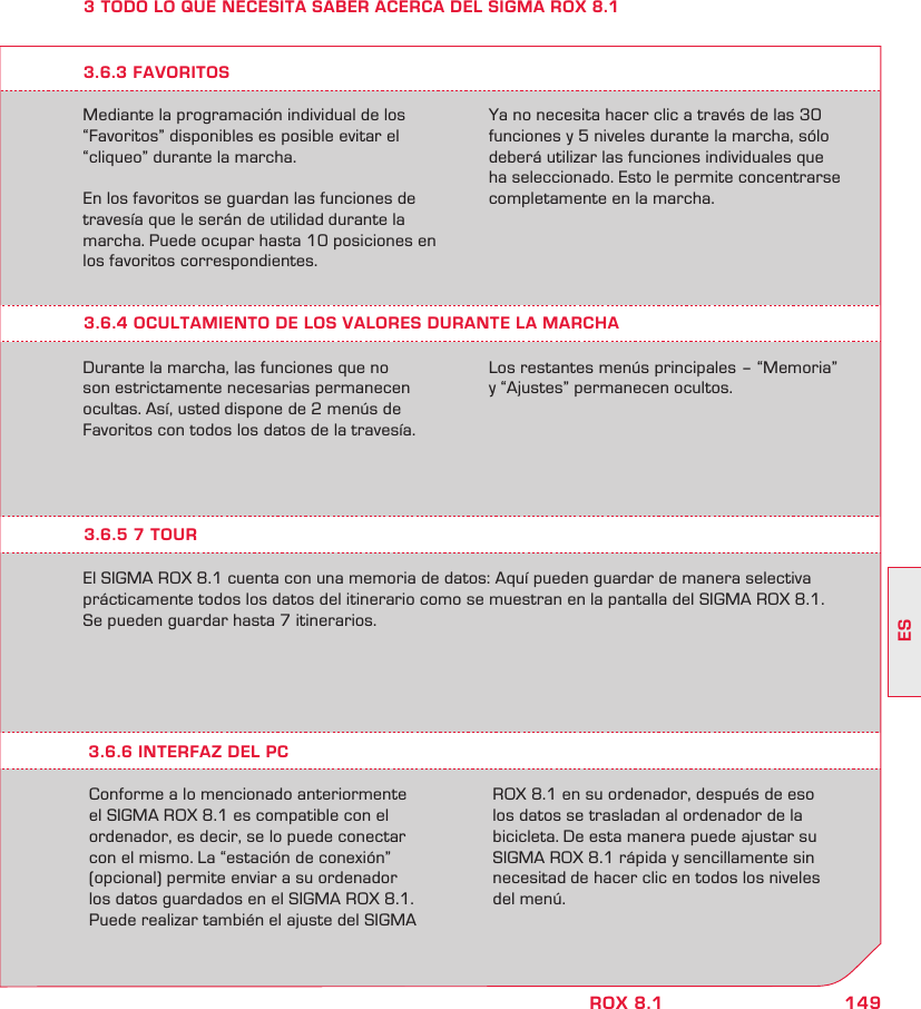 149ESROX 8.13 TODO LO QUE NECESITA SABER ACERCA DEL SIGMA ROX 8.1Mediante la programación individual de los “Favoritos” disponibles es posible evitar el  “cliqueo” durante la marcha.En los favoritos se guardan las funciones de travesía que le serán de utilidad durante la marcha. Puede ocupar hasta 10 posiciones en los favoritos correspondientes.Ya no necesita hacer clic a través de las 30 funciones y 5 niveles durante la marcha, sólo deberá utilizar las funciones individuales que ha seleccionado. Esto le permite concentrarse completamente en la marcha.3.6.4 OCULTAMIENTO DE LOS VALORES DURANTE LA MARCHADurante la marcha, las funciones que no son estrictamente necesarias permanecen ocultas. Así, usted dispone de 2 menús de Favoritos con todos los datos de la travesía. Los restantes menús principales – “Memoria” y “Ajustes” permanecen ocultos.3.6.3 FAVORITOS3.6.5 7 TOUREl SIGMA ROX 8.1 cuenta con una memoria de datos: Aquí pueden guardar de manera selectiva prácticamente todos los datos del itinerario como se muestran en la pantalla del SIGMA ROX 8.1.Se pueden guardar hasta 7 itinerarios.Conforme a lo mencionado anteriormente  el SIGMA ROX 8.1 es compatible con el  ordenador, es decir, se lo puede conectar  con el mismo. La “estación de conexión”  (opcional) permite enviar a su ordenador  los datos guardados en el SIGMA ROX 8.1.Puede realizar también el ajuste del SIGMA ROX 8.1 en su ordenador, después de eso  los datos se trasladan al ordenador de la bicicleta. De esta manera puede ajustar su SIGMA ROX 8.1 rápida y sencillamente sin necesitad de hacer clic en todos los niveles del menú.3.6.6 INTERFAZ DEL PC