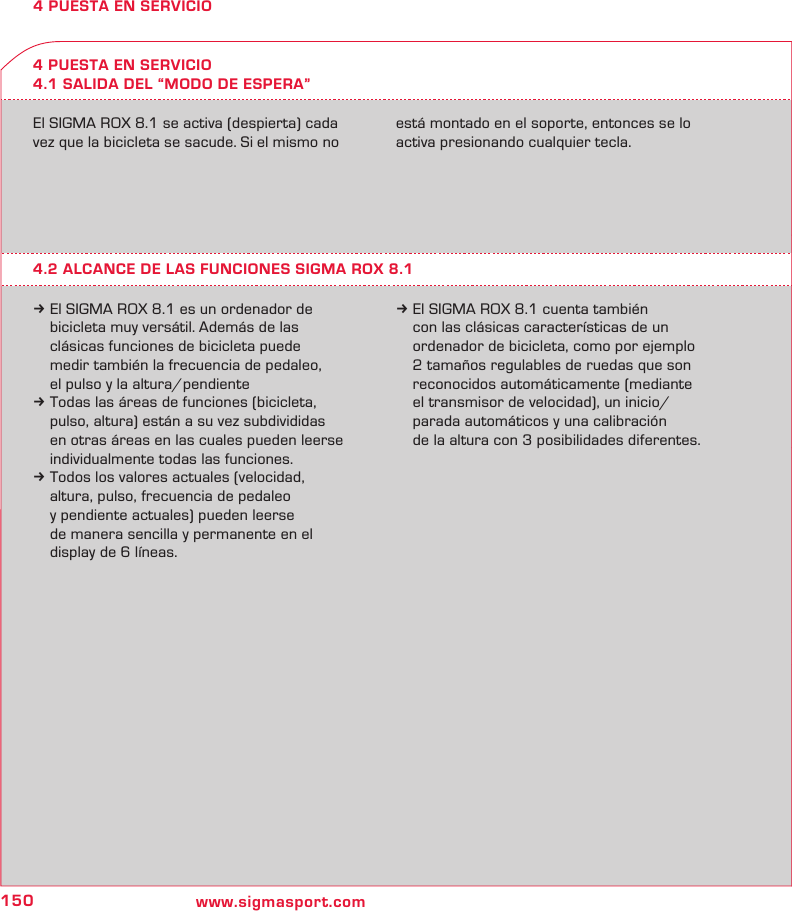 150 www.sigmasport.com4 PUESTA EN SERVICIO4 PUESTA EN SERVICIO4.1 SALIDA DEL “MODO DE ESPERA”El SIGMA ROX 8.1 se activa (despierta) cada vez que la bicicleta se sacude. Si el mismo no está montado en el soporte, entonces se lo activa presionando cualquier tecla.4.2 ALCANCE DE LAS FUNCIONES SIGMA ROX 8.1k El SIGMA ROX 8.1 es un ordenador de   bicicleta muy versátil. Además de las   clásicas funciones de bicicleta puede   medir también la frecuencia de pedaleo,   el pulso y la altura/pendientek Todas las áreas de funciones (bicicleta,   pulso, altura) están a su vez subdivididas   en otras áreas en las cuales pueden leerse   individualmente todas las funciones.k Todos los valores actuales (velocidad,   altura, pulso, frecuencia de pedaleo   y pendiente actuales) pueden leerse   de manera sencilla y permanente en el   display de 6 líneas.k El SIGMA ROX 8.1 cuenta también   con las clásicas características de un   ordenador de bicicleta, como por ejemplo   2 tamaños regulables de ruedas que son   reconocidos automáticamente (mediante   el transmisor de velocidad), un inicio/  parada automáticos y una calibración   de la altura con 3 posibilidades diferentes.