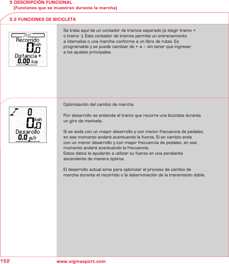 152 www.sigmasport.com5 DESCRIPCIÓN FUNCIONAL    (Funciones que se muestran durante la marcha)Se trata aquí de un contador de tramos separado (a elegir tramo +  o tramo -). Este contador de tramos permite un entrenamiento  a intervalos o una marcha conforme a un libro de rutas. Es  programable y se puede cambiar de + a – sin tener que ingresar  a los ajustes principales.Optimización del cambio de marchaPor desarrollo se entiende el tramo que recorre una bicicleta durante un giro de manivela.Si se anda con un mayor desarrollo y con menor frecuencia de pedaleo, en ese momento andará acentuando la fuerza. Si en cambio anda  con un menor desarrollo y con mayor frecuencia de pedaleo, en ese momento andará acentuando la frecuencia.Estos datos le ayudarán a utilizar su fuerza en una pendiente  ascendente de manera óptima. El desarrollo actual sirve para optimizar el proceso de cambio de  marcha durante el recorrido o la determinación de la transmisión doble.5.2 FUNCIONES DE BICICLETA