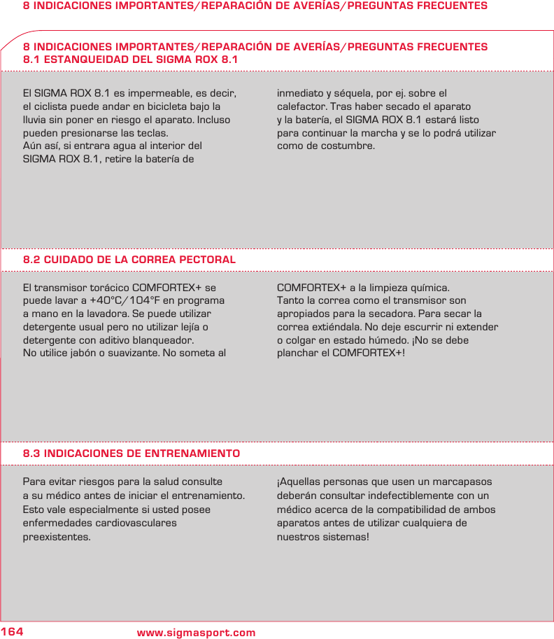 164 www.sigmasport.com8 INDICACIONES IMPORTANTES/REPARACIÓN DE AVERÍAS/PREGUNTAS FRECUENTESEl SIGMA ROX 8.1 es impermeable, es decir, el ciclista puede andar en bicicleta bajo la lluvia sin poner en riesgo el aparato. Incluso pueden presionarse las teclas.Aún así, si entrara agua al interior del  SIGMA ROX 8.1, retire la batería de  inmediato y séquela, por ej. sobre el  calefactor. Tras haber secado el aparato  y la batería, el SIGMA ROX 8.1 estará listo para continuar la marcha y se lo podrá utilizar como de costumbre.8 INDICACIONES IMPORTANTES/REPARACIÓN DE AVERÍAS/PREGUNTAS FRECUENTES8.1 ESTANQUEIDAD DEL SIGMA ROX 8.18.2 CUIDADO DE LA CORREA PECTORALEl transmisor torácico COMFORTEX+ se puede lavar a +40°C/104°F en programa  a mano en la lavadora. Se puede utilizar  detergente usual pero no utilizar lejía o  detergente con aditivo blanqueador.No utilice jabón o suavizante. No someta al COMFORTEX+ a la limpieza química.Tanto la correa como el transmisor son  apropiados para la secadora. Para secar la correa extiéndala. No deje escurrir ni extender o colgar en estado húmedo. ¡No se debe planchar el COMFORTEX+!8.3 INDICACIONES DE ENTRENAMIENTOPara evitar riesgos para la salud consulte  a su médico antes de iniciar el entrenamiento. Esto vale especialmente si usted posee  enfermedades cardiovasculares  preexistentes.¡Aquellas personas que usen un marcapasos deberán consultar indefectiblemente con un médico acerca de la compatibilidad de ambos aparatos antes de utilizar cualquiera de  nuestros sistemas!