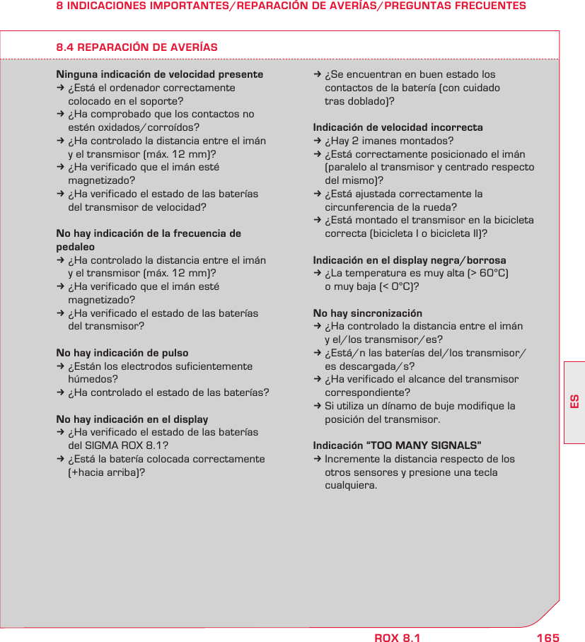 165ESROX 8.18 INDICACIONES IMPORTANTES/REPARACIÓN DE AVERÍAS/PREGUNTAS FRECUENTESNinguna indicación de velocidad presentek ¿Está el ordenador correctamente   colocado en el soporte?k ¿Ha comprobado que los contactos no   estén oxidados/corroídos?k ¿Ha controlado la distancia entre el imán   y el transmisor (máx. 12 mm)?k ¿Ha verificado que el imán esté  magnetizado?k ¿Ha verificado el estado de las baterías   del transmisor de velocidad?No hay indicación de la frecuencia de pedaleok ¿Ha controlado la distancia entre el imán   y el transmisor (máx. 12 mm)?k ¿Ha verificado que el imán esté  magnetizado?k ¿Ha verificado el estado de las baterías   del transmisor?No hay indicación de pulsok ¿Están los electrodos suficientemente  húmedos?k ¿Ha controlado el estado de las baterías?No hay indicación en el displayk ¿Ha verificado el estado de las baterías   del SIGMA ROX 8.1?k ¿Está la batería colocada correctamente   (+hacia arriba)?k ¿Se encuentran en buen estado los   contactos de la batería (con cuidado   tras doblado)?Indicación de velocidad incorrectak ¿Hay 2 imanes montados?k ¿Está correctamente posicionado el imán   (paralelo al transmisor y centrado respecto   del mismo)?k ¿Está ajustada correctamente la   circunferencia de la rueda?k ¿Está montado el transmisor en la bicicleta   correcta (bicicleta I o bicicleta II)?Indicación en el display negra/borrosak ¿La temperatura es muy alta (&gt; 60°C)   o muy baja (&lt; 0°C)?No hay sincronizaciónk ¿Ha controlado la distancia entre el imán   y el/los transmisor/es?k ¿Está/n las baterías del/los transmisor/  es descargada/s?k ¿Ha verificado el alcance del transmisor  correspondiente?k Si utiliza un dínamo de buje modifique la   posición del transmisor.Indicación “TOO MANY SIGNALS”k Incremente la distancia respecto de los   otros sensores y presione una tecla  cualquiera.8.4 REPARACIÓN DE AVERÍAS