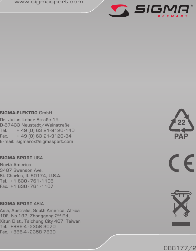 SIGMA-ElEktro GmbHDr.-Julius-Leber-Straße 15D-67433 Neustadt/Weinstraße Tel.   + 49 (0) 63 21-9120-140Fax.   + 49 (0) 63 21-9120-34E-mail: sigmarox@sigmasport.comSIGMA SPort USANorth America3487 Swenson Ave.St. Charles, IL 60174, U.S.A.Tel.  +1 630 - 761-1106Fax.  +1 630 - 761-1107SIGMA SPort ASIAAsia, Australia, South America, Africa10F, No.192, Zhonggong 2nd Rd., Xitun Dist., Taichung City 407, TaiwanTel.  +886-4 - 2358  3070Fax.  +886-4 - 2358 7830088177/2www.sigmasport.com