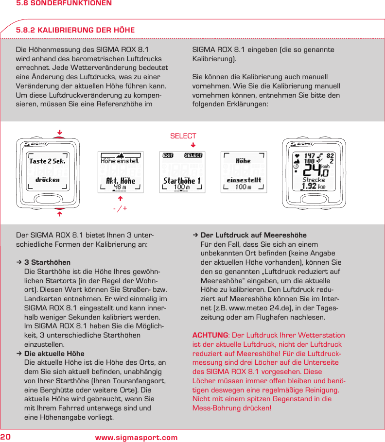 20 www.sigmasport.comn - /+SELECT!nn5.8 SONDERFUNKTIONENDie Höhenmessung des SIGMA ROX 8.1 wird anhand des barometrischen Luftdrucks errechnet. Jede Wetterveränderung bedeutet eine Änderung des Luftdrucks, was zu einer Veränderung der aktuellen Höhe führen kann. Um diese Luftdruckveränderung zu kompen-sieren, müssen Sie eine Referenzhöhe im SIGMA ROX 8.1 eingeben (die so genannte Kalibrierung).Sie können die Kalibrierung auch manuell vornehmen. Wie Sie die Kalibrierung manuell vornehmen können, entnehmen Sie bitte den folgenden Erklärungen:5.8.2 KALIBRIERUNG DER HÖHEDer SIGMA ROX 8.1 bietet Ihnen 3 unter-schiedliche Formen der Kalibrierung an:k 3 Starthöhen  Die Starthöhe ist die Höhe Ihres gewöhn-  lichen Startorts (in der Regel der Wohn-  ort). Diesen Wert können Sie Straßen- bzw.   Landkarten entnehmen. Er wird einmalig im   SIGMA ROX 8.1 eingestellt und kann inner-  halb weniger Sekunden kalibriert werden.  Im SIGMA ROX 8.1 haben Sie die Möglich-   keit, 3 unterschiedliche Starthöhen  einzustellen.k Die aktuelle Höhe  Die aktuelle Höhe ist die Höhe des Orts, an   dem Sie sich aktuell befinden, unabhängig   von Ihrer Starthöhe (Ihren Touranfangsort,   eine Berghütte oder weitere Orte). Die   aktuelle Höhe wird gebraucht, wenn Sie   mit Ihrem Fahrrad unterwegs sind und    eine Höhenangabe vorliegt.k Der Luftdruck auf Meereshöhe  Für den Fall, dass Sie sich an einem   unbekannten Ort befinden (keine Angabe   der aktuellen Höhe vorhanden), können Sie   den so genannten „Luftdruck reduziert auf   Meereshöhe“ eingeben, um die aktuelle   Höhe zu kalibrieren. Den Luftdruck redu-   ziert auf Meereshöhe können Sie im Inter-   net (z.B. www.meteo 24.de), in der Tages-  zeitung oder am Flughafen nachlesen.ACHTUNG: Der Luftdruck Ihrer Wetterstation ist der aktuelle Luftdruck, nicht der Luftdruck reduziert auf Meereshöhe! Für die Luftdruck-messung sind drei Löcher auf die Unterseite des SIGMA ROX 8.1 vorgesehen. Diese Löcher müssen immer offen bleiben und benö-tigen deswegen eine regelmäßige Reinigung. Nicht mit einem spitzen Gegenstand in die Mess-Bohrung drücken!