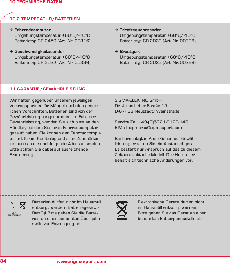 34 www.sigmasport.comLI = Lithium IonenLI10 TECHNISCHE DATENk Fahrradcomputer  Umgebungstemperatur +60°C/-10°C  Batterietyp CR 2450 (Art.-Nr. 20316)k Geschwindigkeitssender  Umgebungstemperatur +60°C/-10°C  Batterietyp CR 2032 (Art.-Nr. 00396)k Trittfrequenzsender  Umgebungstemperatur +60°C/-10°C  Batterietyp CR 2032 (Art.-Nr. 00396)k Brustgurt  Umgebungstemperatur +60°C/-10°C  Batterietyp CR 2032 (Art.-Nr. 00396)11 GARANTIE/GEWÄHRLEISTUNGWir haften gegenüber unserem jeweiligen Vertragspartner für Mängel nach den gesetz-lichen Vorschriften. Batterien sind von der Gewährleistung ausgenommen. Im Falle der Gewährleistung, wenden Sie sich bitte an den Händler, bei dem Sie Ihren Fahrradcomputer gekauft haben. Sie können den Fahrradcompu-ter mit Ihrem Kaufbeleg und allen Zubehörtei-len auch an die nachfolgende Adresse senden. Bitte achten Sie dabei auf ausreichende Frankierung.SIGMA-ELEKTRO GmbHDr.-Julius-Leber-Straße 15D-67433 Neustadt/WeinstraßeService-Tel. +49-(0)6321-9120-140E-Mail: sigmarox@sigmasport.comBei berechtigten Ansprüchen auf Gewähr-leistung erhalten Sie ein Austauschgerät.  Es besteht nur Anspruch auf das zu diesem Zeitpunkt aktuelle Modell. Der Hersteller behält sich technische Änderungen vor.10.2 TEMPERATUR/BATTERIENBatterien dürfen nicht im Hausmüll entsorgt werden (Batteriegesetz -  BattG)! Bitte geben Sie die Batte-rien an einer benannten Übergabe-stelle zur Entsorgung ab.Elektronische Geräte dürfen nicht im Hausmüll entsorgt werden. Bitte geben Sie das Gerät an einer benannten Entsorgungsstelle ab.