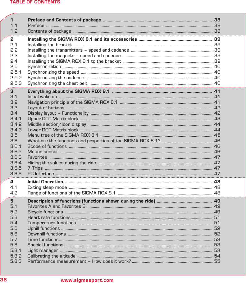 36 www.sigmasport.comTABLE OF CONTENTS1   Preface and Contents of package  ...............................................................................................  381.1 Preface  .........................................................................................................................................................  381.2  Contents of package  ................................................................................................................................ 382   Installing the SIGMA ROX 8.1 and its accessories  ................................................................  392.1  Installing the bracket  ................................................................................................................................ 392.2  Installing the transmitters – speed and cadence  ........................................................................... 392.3  Installing the magnets – speed and cadence  ...................................................................................  392.4  Installing the SIGMA ROX 8.1 to the bracket  .................................................................................. 392.5 Synchronization  .......................................................................................................................................... 402.5.1  Synchronizing the speed  ......................................................................................................................... 402.5.2  Synchronizing the cadence  .................................................................................................................... 402.5.3  Synchronizing the chest belt  ................................................................................................................. 403   Everything about the SIGMA ROX 8.1  .......................................................................................  413.1  Initial wake-up  ............................................................................................................................................. 413.2  Navigation principle of the SIGMA ROX 8.1  ..................................................................................... 413.3  Layout of buttons  ....................................................................................................................................... 423.4  Display layout – Functionality  ................................................................................................................ 423.4.1  Upper DOT Matrix block .......................................................................................................................... 433.4.2  Middle section/Icon display  ................................................................................................................... 443.4.3  Lower DOT Matrix block  .......................................................................................................................... 443.5  Menu tree of the SIGMA ROX 8.1  .......................................................................................................  453.6  What are the functions and properties of the SIGMA ROX 8.1?  .............................................. 463.6.1  Scope of functions  .................................................................................................................................... 463.6.2  Motion sensor  ............................................................................................................................................ 463.6.3 Favorites  ...................................................................................................................................................... 473.6.4  Hiding the values during the ride  ......................................................................................................... 473.6.5  7 Trips  .......................................................................................................................................................... 473.6.6  PC Interface  ................................................................................................................................................  474   Initial  Operation   ................................................................................................................................  484.1  Exiting sleep mode  .................................................................................................................................... 484.2  Range of functions of the SIGMA ROX 8.1  ....................................................................................... 485   Description of functions (functions shown during the ride)  ................................................  495.1  Favorites A and Favorites B  ...................................................................................................................  495.2  Bicycle functions  ........................................................................................................................................ 495.3  Heart rate functions  ................................................................................................................................. 515.4  Temperature functions  ............................................................................................................................ 515.5  Uphill functions  ........................................................................................................................................... 525.6  Downhill functions  ..................................................................................................................................... 525.7  Time functions .............................................................................................................................................. 535.8  Special functions  ....................................................................................................................................... 535.8.1  Light manager  ............................................................................................................................................ 535.8.2  Calibrating the altitude  ............................................................................................................................ 545.8.3  Performance measurement – How does it work? ........................................................................... 55