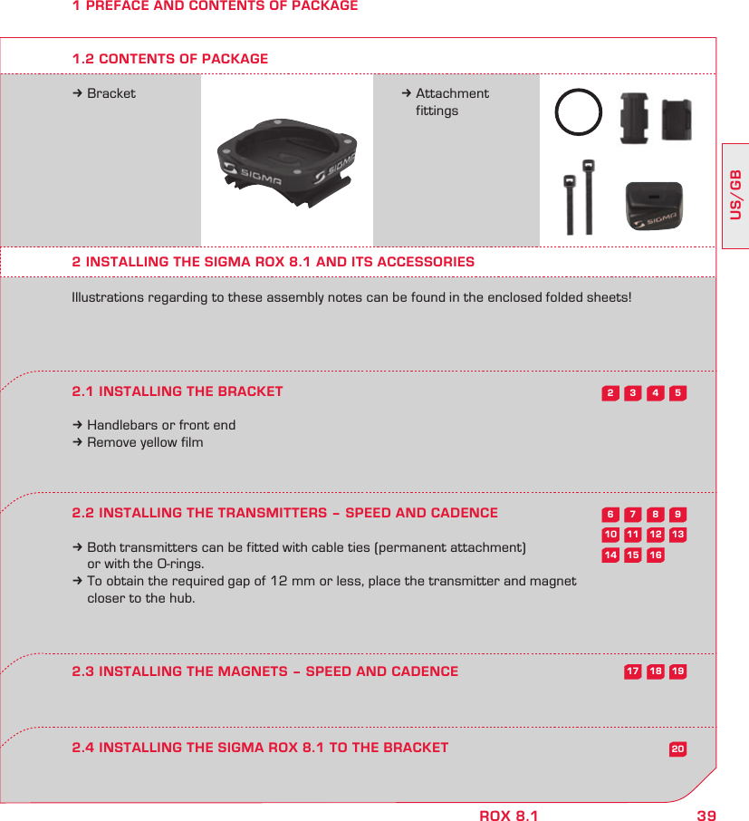 39US/GBROX 8.15432987613121110201615141918171 PREFACE AND CONTENTS OF PACKAGEk Bracket k Attachment  fittings2 INSTALLING THE SIGMA ROX 8.1 AND ITS ACCESSORIESIllustrations regarding to these assembly notes can be found in the enclosed folded sheets!2.1 INSTALLING THE BRACKETk Handlebars or front endk Remove yellow film2.2 INSTALLING THE TRANSMITTERS – SPEED AND CADENCEk Both transmitters can be fitted with cable ties (permanent attachment)   or with the O-rings.k To obtain the required gap of 12 mm or less, place the transmitter and magnet   closer to the hub.2.4 INSTALLING THE SIGMA ROX 8.1 TO THE BRACKET2.3 INSTALLING THE MAGNETS – SPEED AND CADENCE1.2 CONTENTS OF PACKAGE